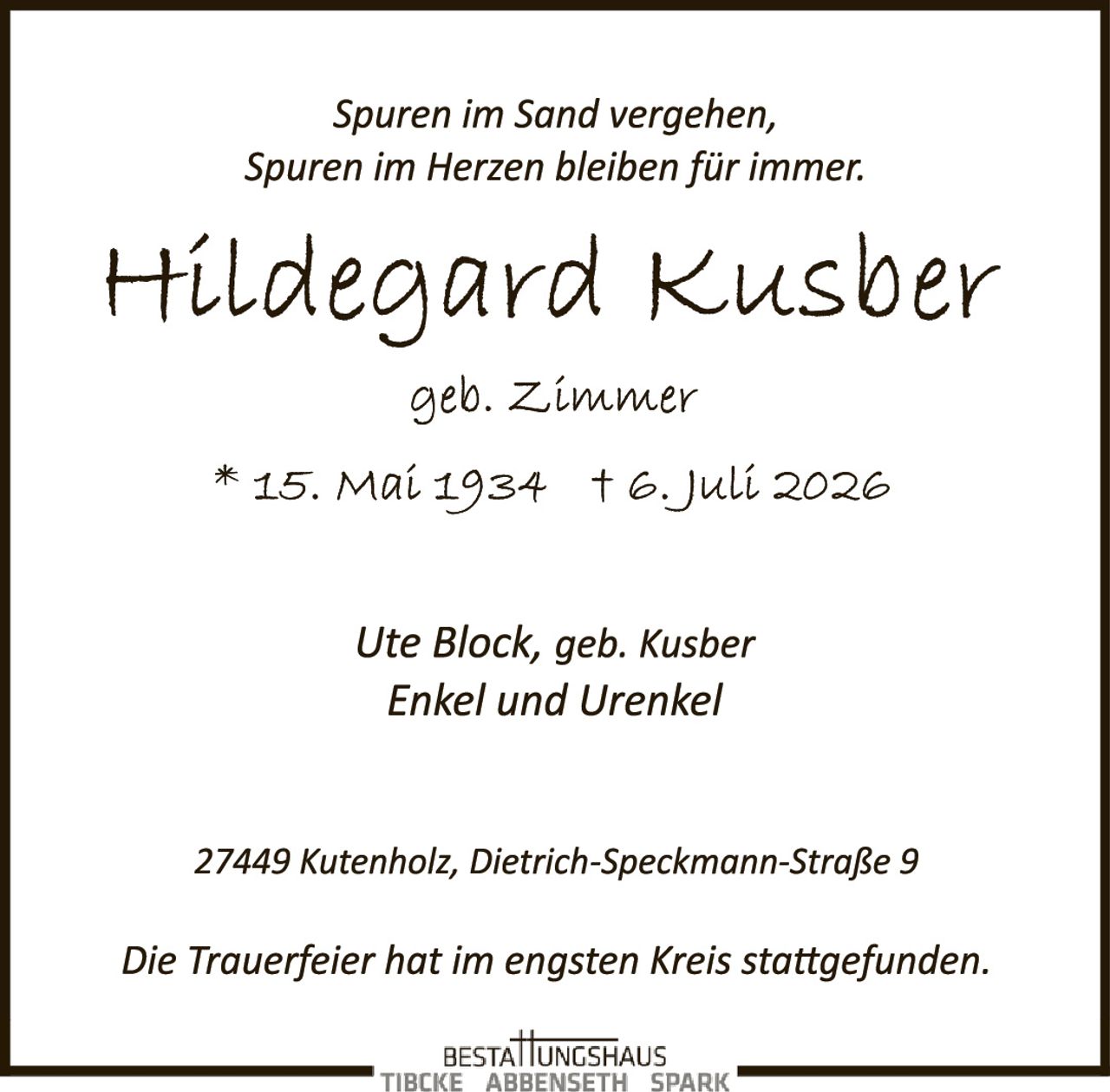 <p><i>Spuren im Sand vergehen, Spuren im Herzen bleiben für immer.</i></p>

<p><strong>Hildegard Kusber</strong><br>geb. Zimmer<br>* 15. Mai 1934 † 6. Juli 2026</p>

<p>Ute Block, geb. Kusber<br>Enkel und Urenkel</p>

<p>27449 Kutenholz, Dietrich-Speckmann-Straße 9</p>

<p><i>Die Trauerfeier hat im engsten Kreis stattgefunden.</i></p>