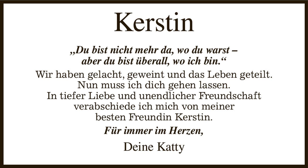 Kerstin
„Du bist nicht mehr da, wo du warst –
aber du bist überall, wo ich bin.“
Wir haben gelacht, geweint und das Leben geteilt.
Nun muss ich dich gehen lassen.
In tiefer Liebe und unendlicher Freundschaft
verabschiede ich mich von meiner
besten Freundin Kerstin.
Für immer im Herzen,
Deine Katty