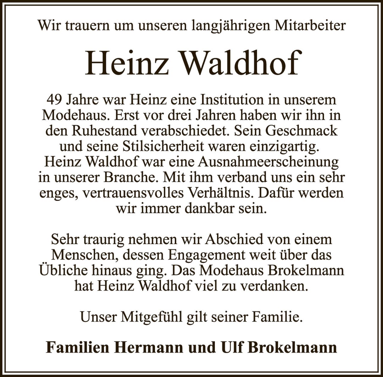 <p>Wir trauern um unseren langjährigen Mitarbeiter</p>

<p><strong>Heinz Waldhof</strong></p>

<p>49 Jahre war Heinz eine Institution in unserem Modehaus. Erst vor drei Jahren haben wir ihn in den Ruhestand verabschiedet. Sein Geschmack und seine Stilsicherheit waren einzigartig. Heinz Waldhof war eine Ausnahmerscheinung in unserer Branche. Mit ihm verband uns ein sehr enges, vertrauensvolles Verhältnis. Dafür werden wir immer dankbar sein.</p>

<p>Sehr traurig nehmen wir Abschied von einem Menschen, dessen Engagement weit über das Übliche hinaus ging. Das Modehaus Brokelmann hat Heinz Waldhof viel zu verdanken.</p>

<p>Unser Mitgefühl gilt seiner Familie.</p>

<p><strong>Familien Hermann und Ulf Brokelmann</strong></p>