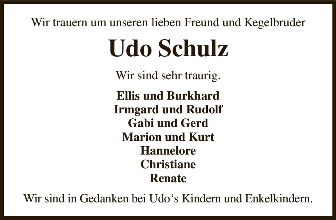 Wir trauern um unseren lieben Freund und Kegelbruder
Udo Schulz
Wir sind sehr traurig.
Ellis und Burkhard
Irmgard und Rudolf
Gabi und Gerd
Marion und Kurt
Hannelore
Christiane
Renate
Wir sind in Gedanken bei Udo‘s Kindern und Enkelkindern.