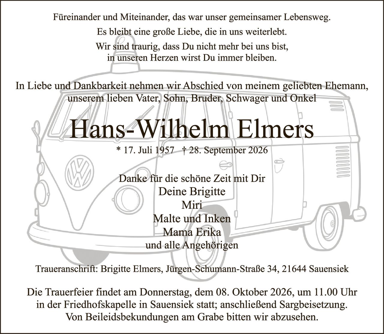 <p>Füreinander und Miteinander, das war unser gemeinsamer Lebensweg.
Es bleibt eine große Liebe, die in uns weiterlebt.
Wir sind traurig, dass Du nicht mehr bei uns bist,
in unseren Herzen wirst Du immer bleiben.</p>

<p>In Liebe und Dankbarkeit nehmen wir Abschied von meinem geliebten Ehemann, unserem lieben Vater, Sohn, Bruder, Schwager und Onkel</p>

<p><strong>Hans-Wilhelm Elmers</strong><br>
* 17. Juli 1957 † 28. September 2026</p>

<p>Danke für die schöne Zeit mit Dir<br>
Deine Brigitte<br>
Miri<br>
Malte und Inken<br>
Mama Erika<br>
und alle Angehörigen</p>

<p>Traueranschrift: Brigitte Elmers, Jürgen-Schumann-Straße 34, 21644 Sauensiek</p>

<p>Die Trauerfeier findet am Donnerstag, dem 08. Oktober 2026, um 11.00 Uhr in der Friedhofskapelle in Sauensiek statt; anschließend Sargbeisetzung. Von Beileidesbekundungen am Grabe bitten wir abzusehen.</p>
