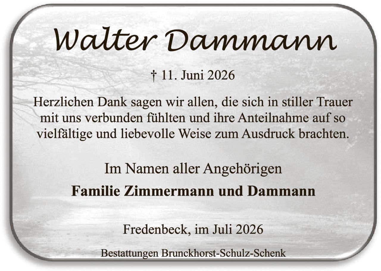 <p><strong>Walter Dammann</strong></p>
<p>† 11. Juni 2026</p>
<p>Herzlichen Dank sagen wir allen, die sich in stiller Trauer mit uns verbunden fühlten und ihre Anteilnahme auf so vielfältige und liebevolle Weise zum Ausdruck brachten.</p>
<p>Im Namen aller Angehörigen</p>
<p><strong>Familie Zimmermann und Dammann</strong></p>
<p>Fredenbeck, im Juli 2026</p>
<p>Bestattungen Brunckhörst-Schulz-Schenk</p>