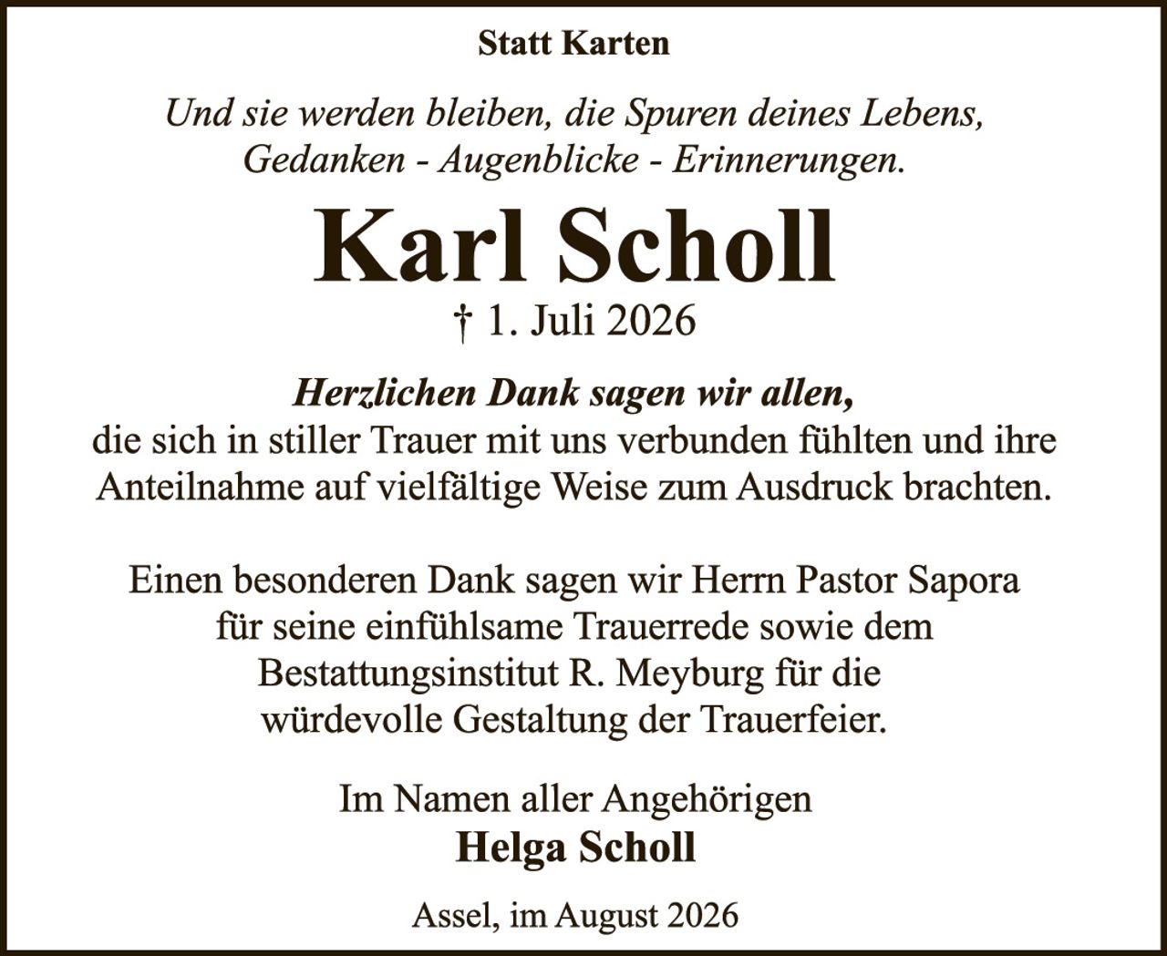 <p><i>Und sie werden bleiben, die Spuren deines Lebens, Gedanken - Augenblicke - Erinnerungen.</i></p>

<p><strong>Karl Scholl</strong><br/>
† 1. Juli 2026</p>

<p><i>Herzlichen Dank sagen wir allen,</i><br/>
die sich in stiller Trauer mit uns verbunden fühlten und ihre Anteilnahme auf vielfältige Weise zum Ausdruck brachten.</p>

<p>Einen besonderen Dank sagen wir Herrn Pastor Sapora für seine einfühlsame Trauerrede sowie dem Bestattungsinstitut R. Meyburg für die würdevolle Gestaltung der Trauerfeier.</p>

<p>Im Namen aller Angehörigen<br/>
<strong>Helga Scholl</strong></p>

<p>Assel, im August 2026</p>