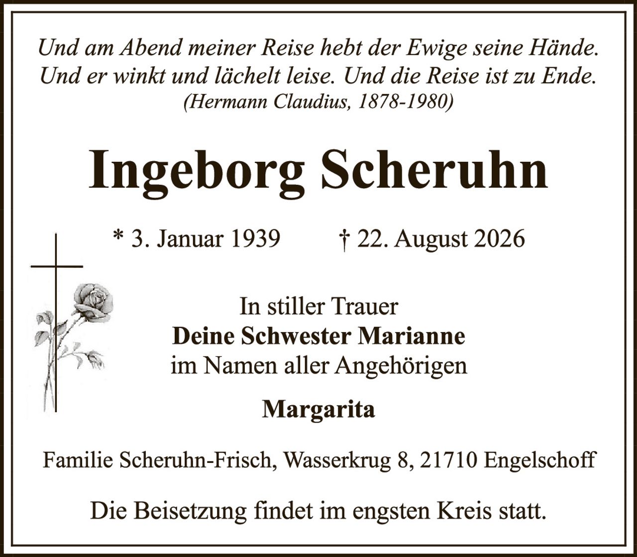 <p><i>Und am Abend meiner Reise hebt der Ewige seine Hände. Und er winkt und lächelt leise. Und die Reise ist zu Ende.</i><br/>(Hermann Claudius, 1878-1980)</p><p><strong>Ingeborg Scheruhn</strong></p><p>* 3. Januar 1939     † 22. August 2026</p><p>In stiller Trauer<br/><strong>Deine Schwester Marianne</strong><br/>im Namen aller Angehörigen</p><p><strong>Margarita</strong></p><p>Familie Scheruhn-Frisch, Wasserkrug 8, 21710 Engelschoff</p><p>Die Beisetzung findet im engsten Kreis statt.</p>