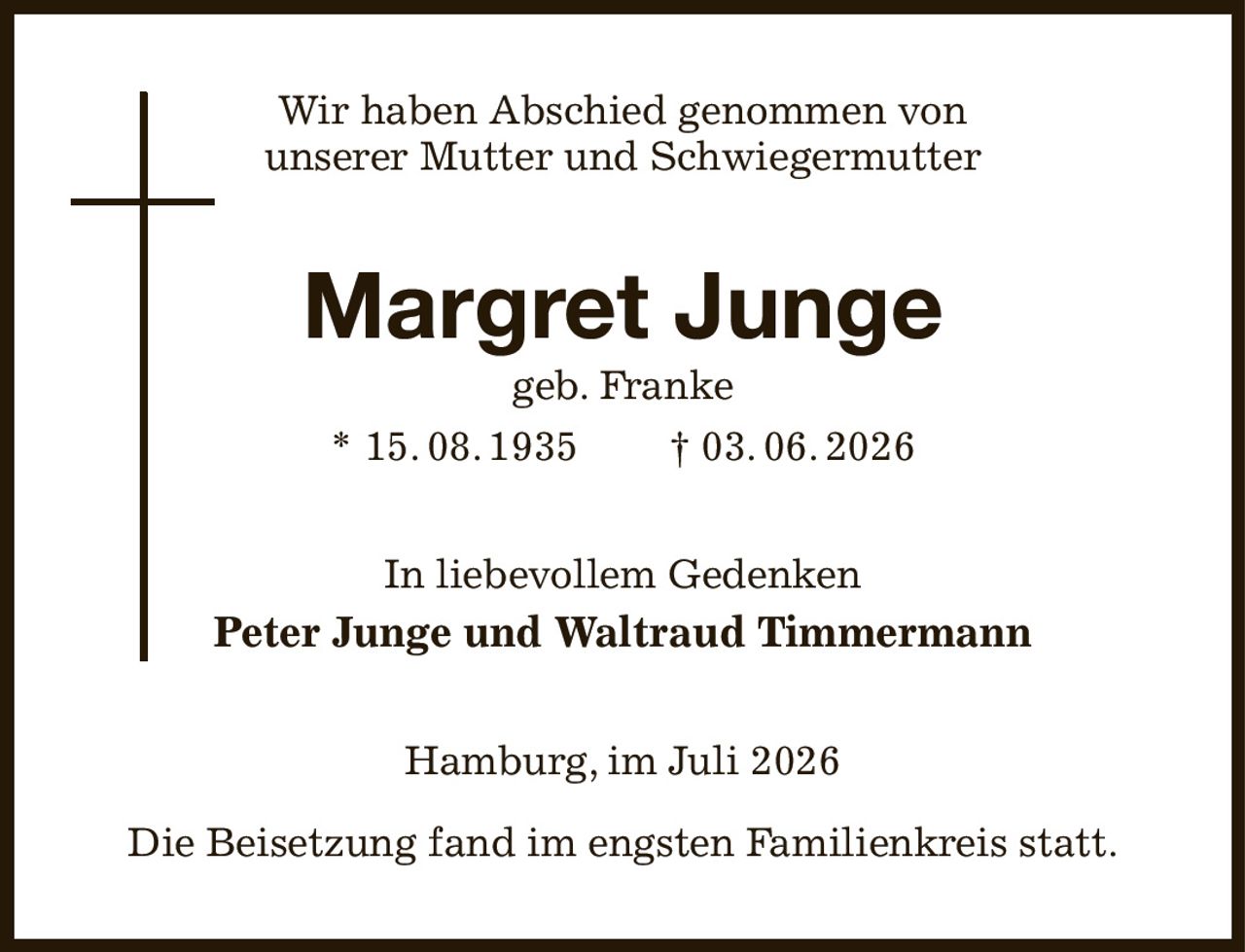 Wir haben Abschied genommen von
unserer Mutter und Schwiegermutter
Margret Junge
geb. Franke
* 15. 08. 1935  † 03. 06. 2026
In liebevollem Gedenken
Peter Junge und Waltraud Timmermann
Hamburg, im Juli 2026

Die Beisetzung fand im engsten Familienkreis statt.