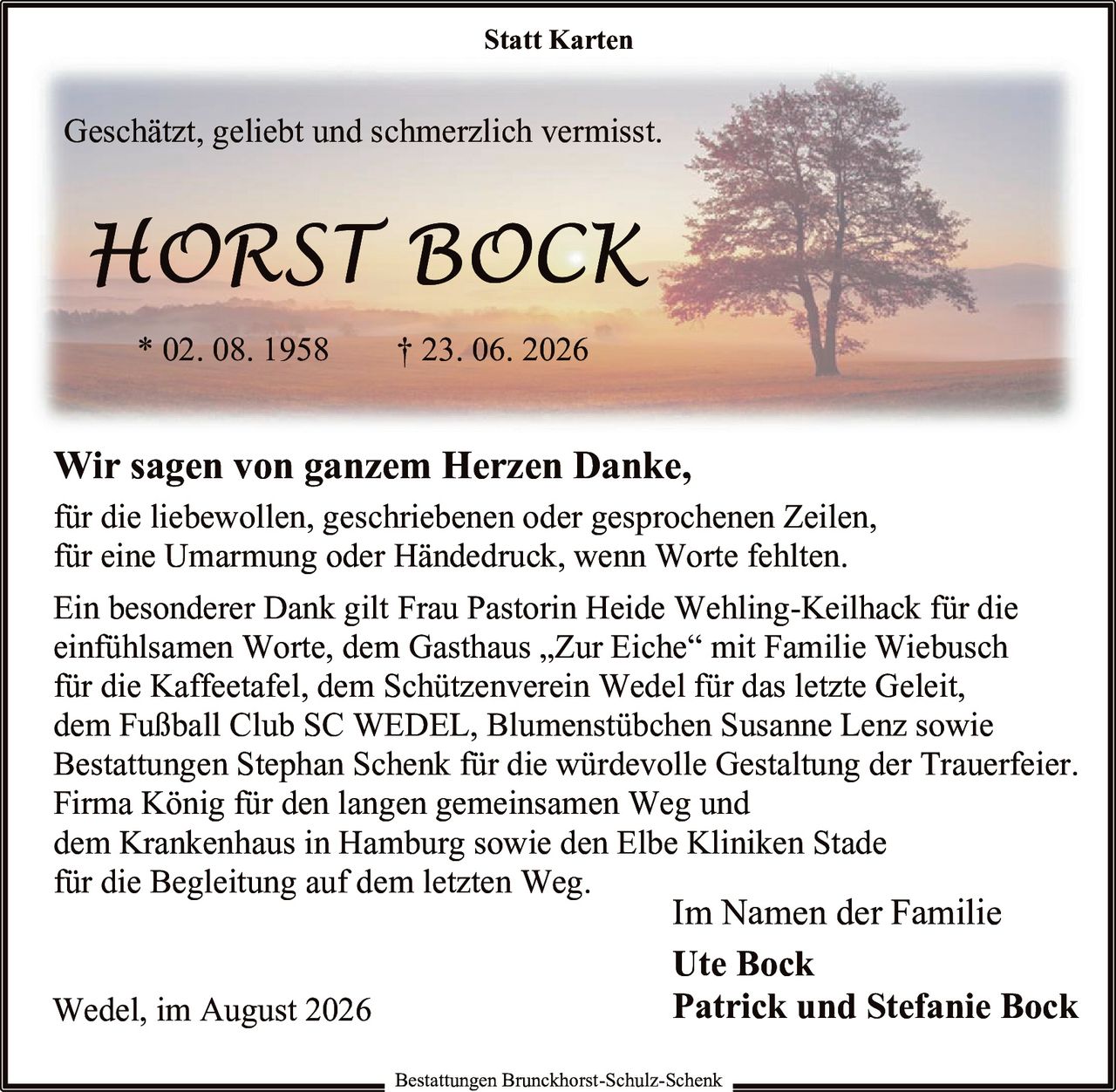 <p>Geschätzt, geliebt und schmerzlich vermisst.</p>

<p><strong>HORST BOCK</strong><br/>
* 02. 08. 1958    † 23. 06. 2026</p>

<p>Wir sagen von ganzem Herzen Danke,<br/>
für die liebewollen, geschriebenen oder gesprochenen Zeilen,<br/>
für eine Umarmung oder Händedruck, wenn Worte fehlten.</p>

<p>Ein besonderer Dank gilt Frau Pastorin Heide Wehling-Keilhack für die einfühlsamen Worte, dem Gasthaus „Zur Eiche" mit Familie Wiebusch für die Kaffeetafel, dem Schützenverein Wedel für das letzte Geleit, dem Fußball Club SC WEDEL, Blumenstübchen Susanne Lenz sowie Bestattungen Stephan Schenk für die würdevolle Gestaltung der Trauerfeier. Firma König für den langen gemeinsamen Weg und dem Krankenhaus in Hamburg sowie den Elbe Kliniken Stade für die Begleitung auf dem letzten Weg.</p>

<p>Wedel, im August 2026</p>

<p>Im Namen der Familie<br/>
Ute Bock<br/>
Patrick und Stefanie Bock</p>

<p><i>Bestattungen Brunckhorst-Schulz-Schenk</i></p>