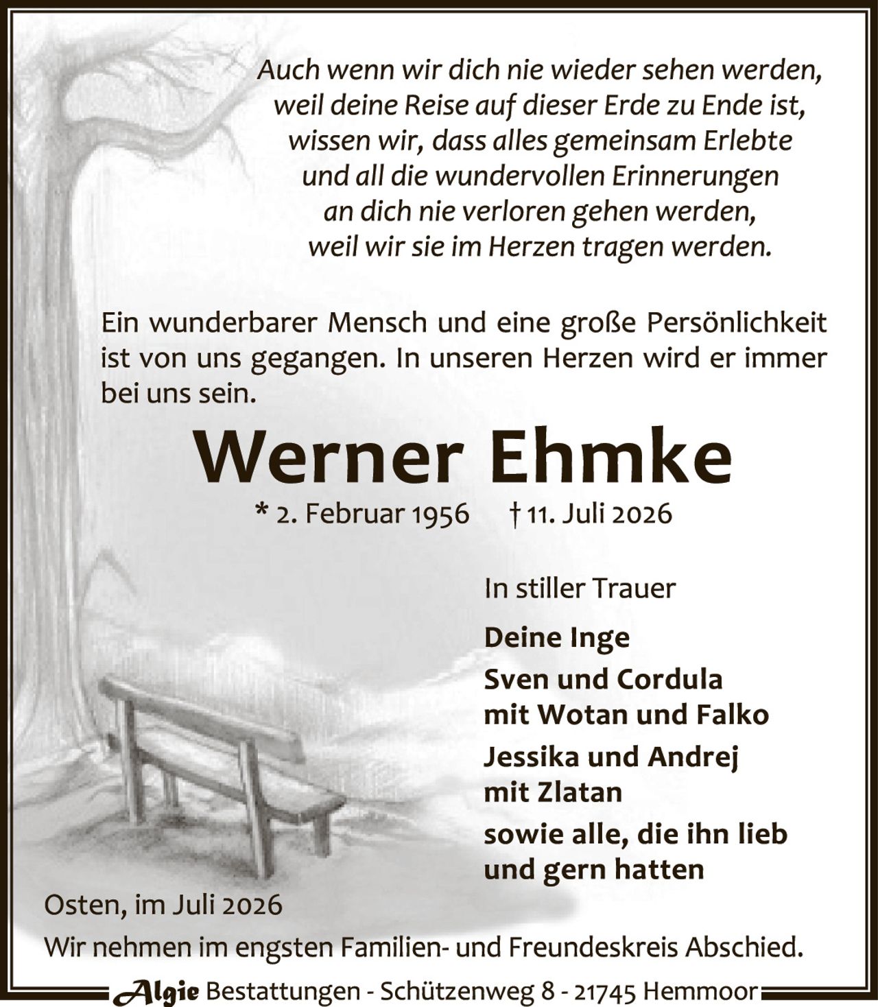 <p><i>Auch wenn wir dich nie wieder sehen werden, weil deine Reise auf dieser Erde zu Ende ist, wissen wir, dass alles gemeinsam Erlebte und all die wundervollen Erinnerungen an dich nie verloren gehen werden, weil wir sie im Herzen tragen werden.</i></p>

<p>Ein wunderbarer Mensch und eine große Persönlichkeit ist von uns gegangen. In unseren Herzen wird er immer bei uns sein.</p>

<p><strong>Werner Ehmke</strong><br>* 2. Februar 1956     † 11. Juli 2026</p>

<p>In stiller Trauer<br><strong>Deine Inge<br>Sven und Cordula<br>mit Wotan und Falko<br>Jessika und Andrej<br>mit Zlatan<br>sowie alle, die ihn lieb<br>und gern hatten</strong></p>

<p>Osten, im Juli 2026<br>Wir nehmen im engsten Familien- und Freundeskreis Abschied.</p>