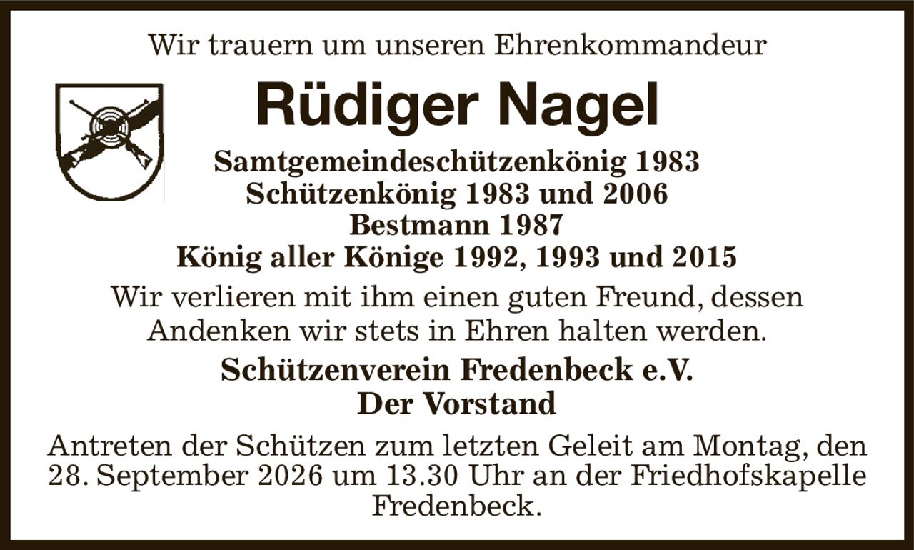 Wir trauern um unseren Ehrenkommandeur
Rüdiger Nagel
Samtgemeindeschützenkönig 1983
Schützenkönig 1983 und 2006
Bestmann 1987
König aller Könige 1992, 1993 und 2015
Wir verlieren mit ihm einen guten Freund, dessen
Andenken wir stets in Ehren halten werden.
Schützenverein Fredenbeck e.V.
Der Vorstand
Antreten der Schützen zum letzten Geleit am Montag, den 28. September 2026 um 13.30 Uhr an der Friedhofskapelle Fredenbeck.