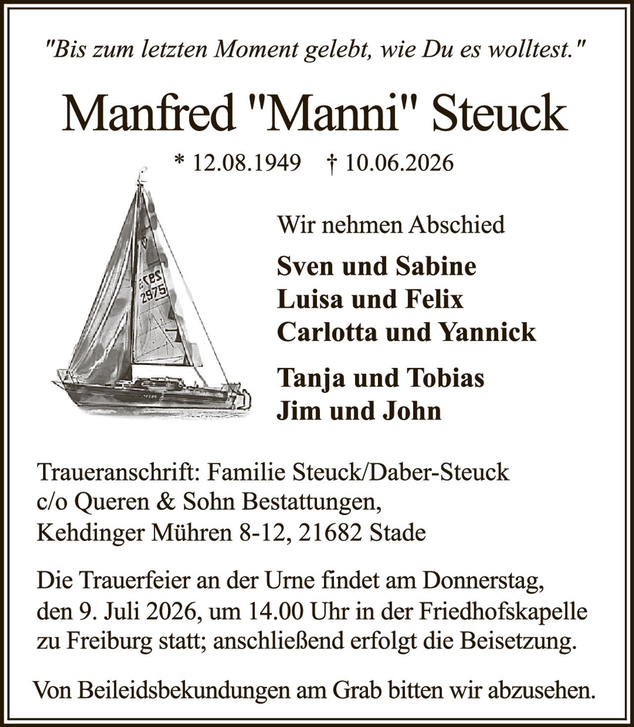 <p><i>"Bis zum letzten Moment gelebt, wie Du es wolltest."</i></p>

<p><strong>Manfred "Manni" Steuck</strong><br>
* 12.08.1949 † 10.06.2026</p>

<p>Wir nehmen Abschied</p>

<p><strong>Sven und Sabine<br>
Luisa und Felix<br>
Carlotta und Yannick<br>
<br>
Tanja und Tobias<br>
Jim und John</strong></p>

<p>Traueranschrift: Familie Steuck/Daber-Steuck<br>
c/o Queren & Sohn Bestattungen,<br>
Kehdinger Mühren 8-12, 21682 Stade</p>

<p>Die Trauerfeier an der Urne findet am Donnerstag, den 9. Juli 2026, um 14.00 Uhr in der Friedhofskapelle zu Freiburg statt; anschließend erfolgt die Beisetzung.</p>

<p>Von Beileidsbekundungen am Grab bitten wir abzusehen.</p>