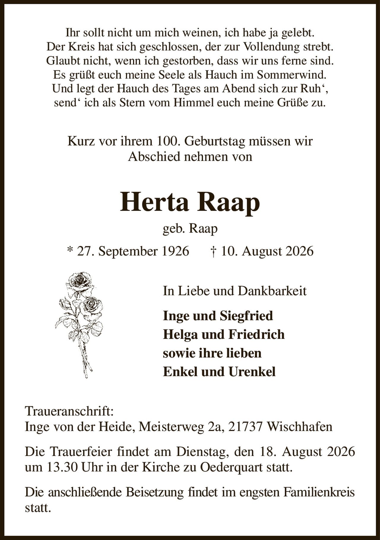Ihr sollt nicht um mich weinen, ich habe ja gelebt.
Der Kreis hat sich geschlossen, der zur Vollendung strebt.
Glaubt nicht, wenn ich gestorben, dass wir uns ferne sind.
Es grüßt euch meine Seele als Hauch im Sommerwind.
Und legt der Hauch des Tages am Abend sich zur Ruh‘,
send‘ ich als Stern vom Himmel euch meine Grüße zu.
Kurz vor ihrem 100. Geburtstag müssen wir
Abschied nehmen von
Herta Raap
geb. Raap
* 27. September 1926      † 10. August 2026
In Liebe und Dankbarkeit              
Inge und Siegfried
Helga und Friedrich
sowie ihre lieben
Enkel und Urenkel
Traueranschrift:
Inge von der Heide, Meisterweg 2a, 21737 Wischhafen
Die Trauerfeier findet am Dienstag, den 18. August 2026 um 13.30 Uhr in der Kirche zu Oederquart statt.
Die anschließende Beisetzung findet im engsten Familienkreis statt.