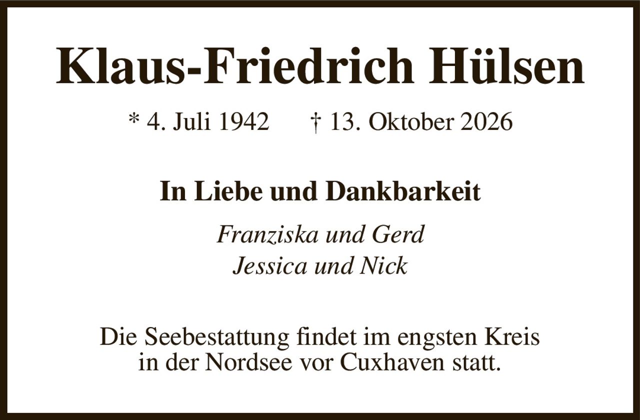 Klaus-Friedrich Hülsen
* 4. Juli 1942      † 13. Oktober 2026
In Liebe und Dankbarkeit
Franziska und Gerd
Jessica und Nick
Die Seebestattung findet im engsten Kreis
in der Nordsee vor Cuxhaven statt.