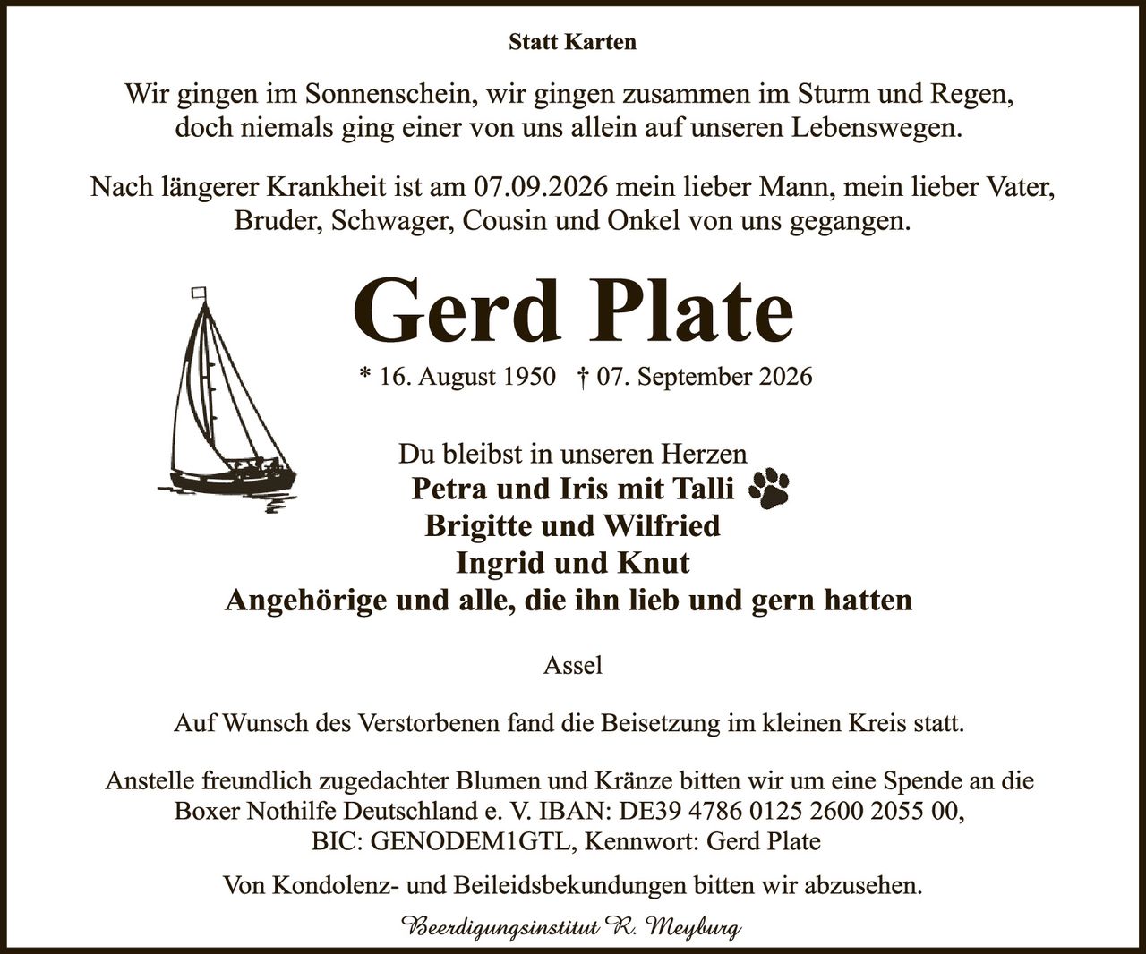 <p><strong>Statt Karten</strong></p>

<p>Wir gingen im Sonnenschein, wir gingen zusammen im Sturm und Regen, doch niemals ging einer von uns allein auf unseren Lebenswegen.</p>

<p>Nach längerer Krankheit ist am 07.09.2026 mein lieber Mann, mein lieber Vater, Bruder, Schwager, Cousin und Onkel von uns gegangen.</p>

<p><strong>Gerd Plate</strong><br>
* 16. August 1950 † 07. September 2026</p>

<p>Du bleibst in unseren Herzen<br>
<strong>Petra und Iris mit Talli 🐾</strong><br>
<strong>Brigitte und Wilfried</strong><br>
<strong>Ingrid und Knut</strong><br>
<strong>Angehörige und alle, die ihn lieb und gern hatten</strong></p>

<p><strong>Assel</strong></p>

<p>Auf Wunsch des Verstorbenen fand die Beisetzung im kleinen Kreis statt.</p>

<p>Anstelle freundlich zugedachter Blumen und Kränze bitten wir um eine Spende an die Boxer Nothilfe Deutschland e. V. IBAN: DE39 4786 0125 2600 2055 00, BIC: GENODEM1GTL, Kennwort: Gerd Plate</p>

<p>Von Kondolenz- und Beileiidsbekündungen bitten wir abzusehen.</p>

<p><i>Beerdigungsinstitut R. Meyburg</i></p>