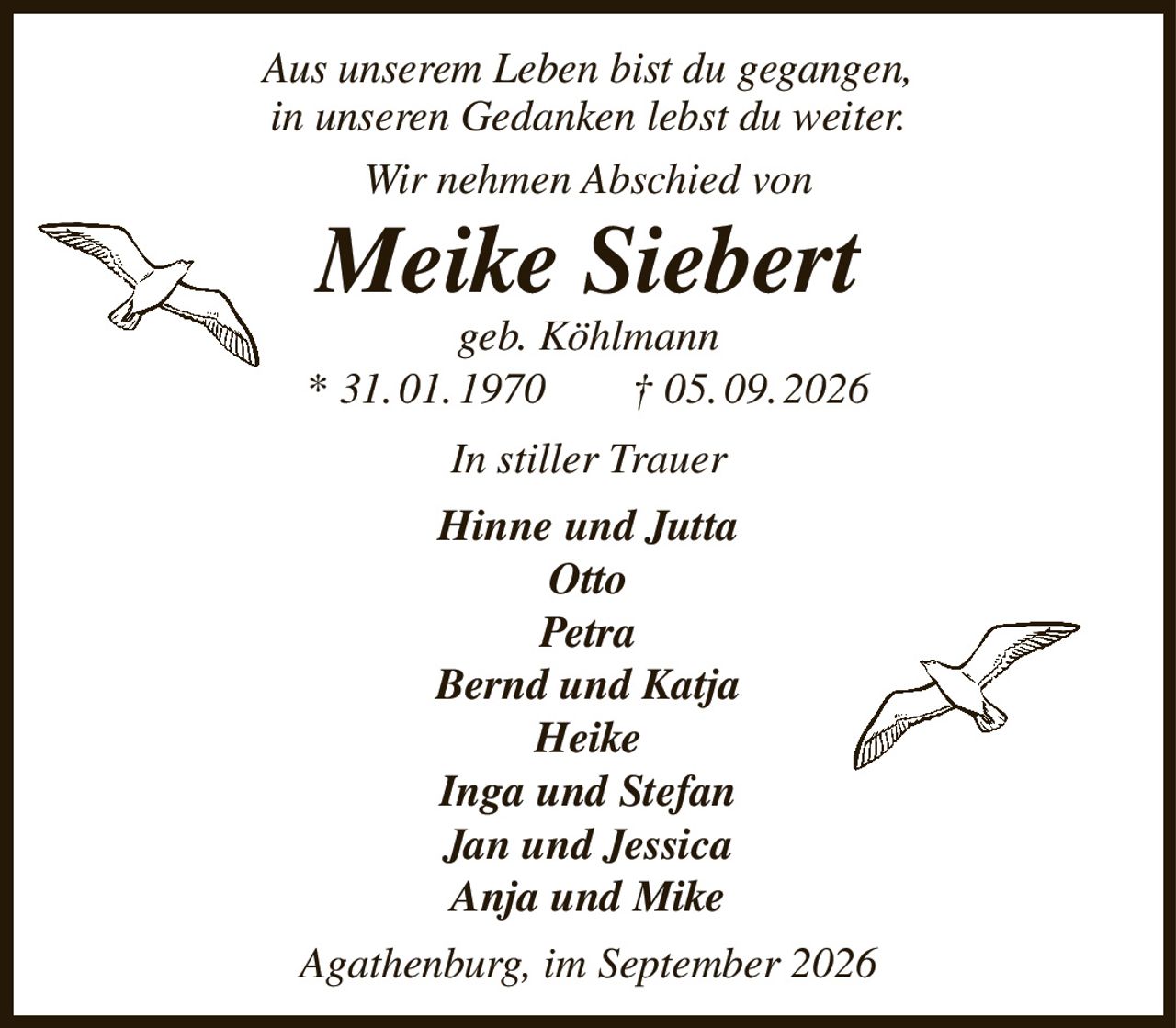 Aus unserem Leben bist du gegangen,
in unseren Gedanken lebst du weiter.
Wir nehmen Abschied von
Meike Siebert
geb. Köhlmann
* 31. 01. 1970  † 05. 09. 2026
In stiller Trauer
Hinne und Jutta
Otto
Petra
Bernd und Katja
Heike
Inga und Stefan
Jan und Jessica
Anja und Mike
Agathenburg, im September 2026