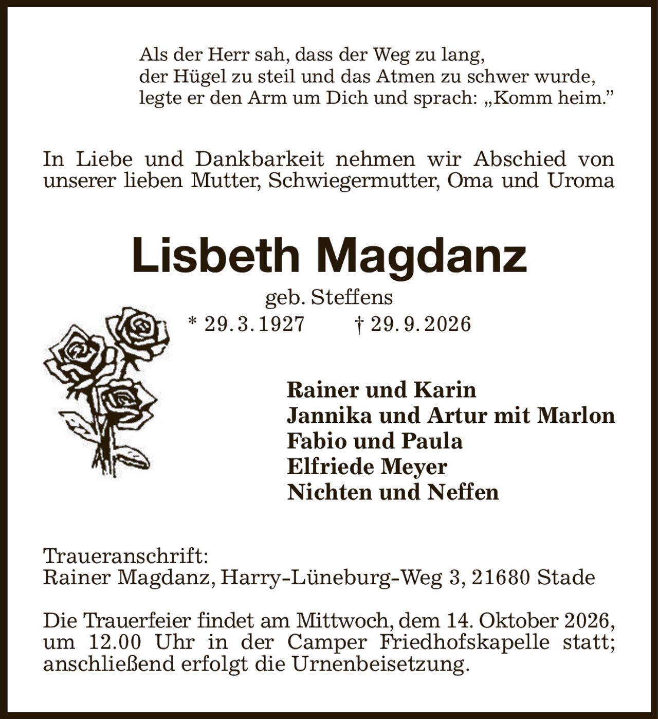 Als der Herr sah, dass der Weg zu lang,
der Hügel zu steil und das Atmen zu schwer wurde,
legte er den Arm um Dich und sprach: „Komm heim.”
In Liebe und Dankbarkeit nehmen wir Abschied von unserer lieben Mutter, Schwiegermutter, Oma und Uroma
Lisbeth Magdanz
geb. Steffens
* 29. 3. 1927  † 29. 9. 2026
Rainer und Karin
Jannika und Artur mit Marlon
Fabio und Paula
Elfriede Meyer
Nichten und Neffen
Traueranschrift:
Rainer Magdanz, Harry-Lüneburg-Weg 3, 21680 Stade

Die Trauerfeier findet am Mittwoch, dem 14. Oktober 2026,
um 12.00 Uhr in der Camper Friedhofskapelle statt;
anschließend erfolgt die Urnenbeisetzung.