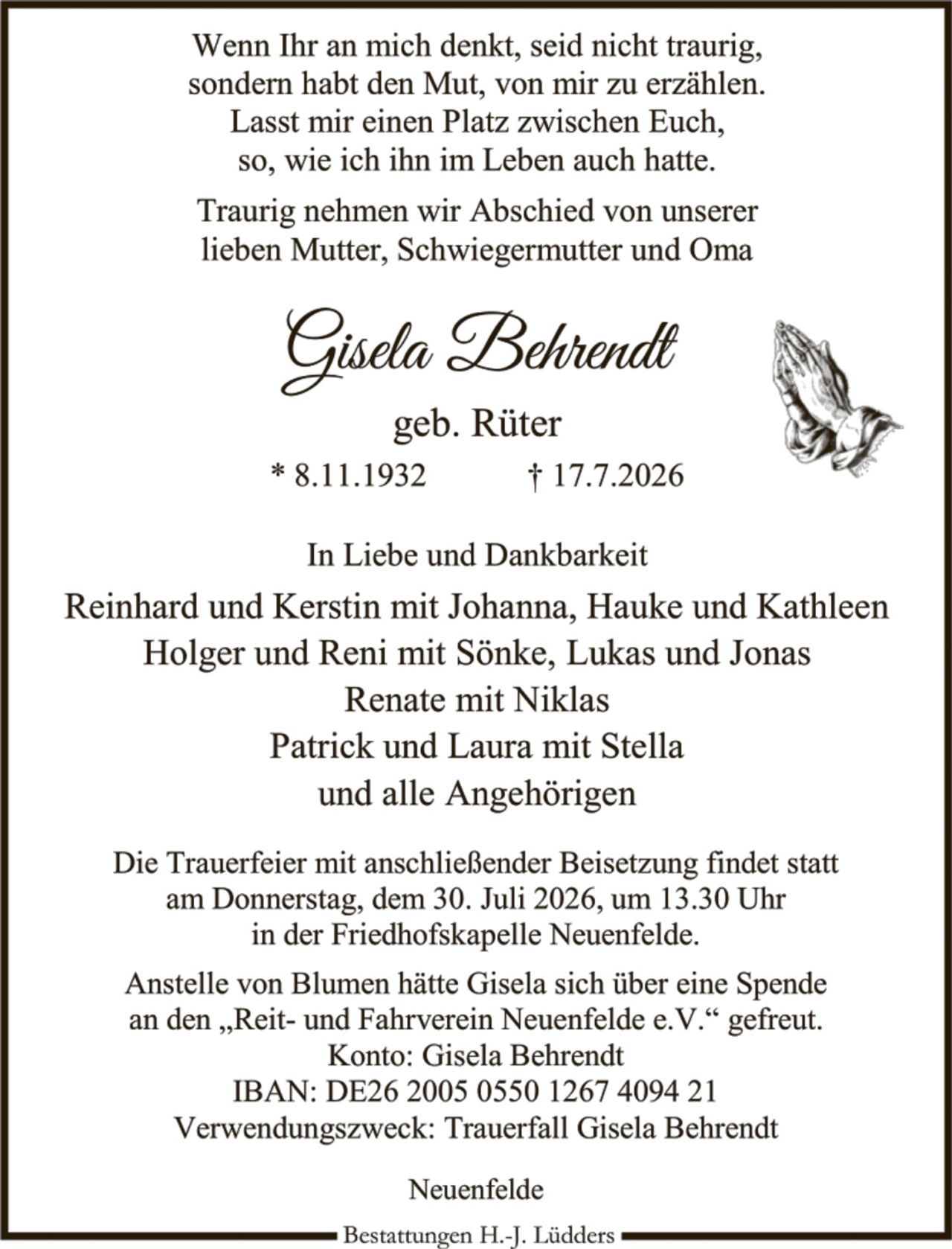 <p>Wenn Ihr an mich denkt, seid nicht traurig, sondern habt den Mut, von mir zu erzählen. Lasst mir einen Platz zwischen Euch, so, wie ich ihn im Leben auch hatte.</p>

<p>Traurig nehmen wir Abschied von unserer lieben Mutter, Schwiegermutter und Oma</p>

<p><strong>Gisela Behrendt</strong><br>geb. Rüter<br>* 8.11.1932     † 17.7.2026</p>

<p>In Liebe und Dankbarkeit</p>

<p>Reinhard und Kerstin mit Johanna, Hauke und Kathleen<br>Holger und Reni mit Sönke, Lukas und Jonas<br>Renate mit Niklas<br>Patrick und Laura mit Stella<br>und alle Angehörigen</p>

<p>Die Trauerfeier mit anschließender Beisetzung findet statt am Donnerstag, dem 30. Juli 2026, um 13.30 Uhr in der Friedhofskapelle Neuenfelde.</p>

<p>Anstelle von Blumen hätte Gisela sich über eine Spende an den „Reit- und Fahrverein Neuenfelde e.V." gefreut.<br>Konto: Gisela Behrendt<br>IBAN: DE26 2005 0550 1267 4094 21<br>Verwendungszweck: Trauerfall Gisela Behrendt</p>

<p>Neuenfelde</p>

<p><i>Bestattungen H.-J. Lüdders</i></p>