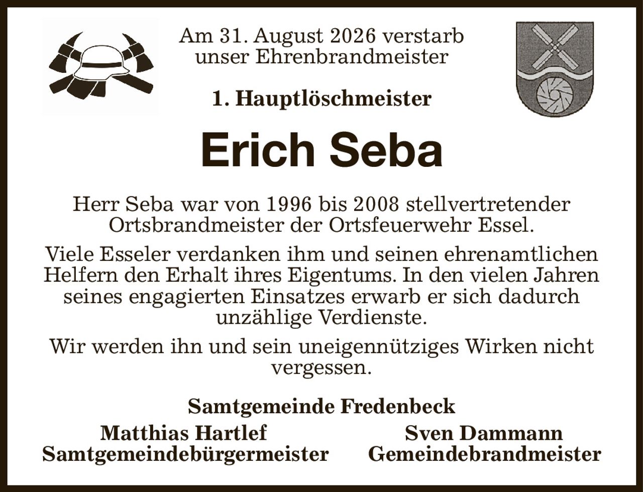 Am 31. August 2026 verstarb
unser Ehrenbrandmeister

1. Hauptlöschmeister
Erich Seba
Herr Seba war von 1996 bis 2008 stellvertretender
Ortsbrandmeister der Ortsfeuerwehr Essel.
Viele Esseler verdanken ihm und seinen ehrenamtlichen Helfern den Erhalt ihres Eigentums. In den vielen Jahren
seines engagierten Einsatzes erwarb er sich dadurch
unzählige Verdienste.
Wir werden ihn und sein uneigennütziges Wirken nicht vergessen.
Samtgemeinde Fredenbeck
   Matthias Hartlef Sven Dammann   
Samtgemeindebürgermeister Gemeindebrandmeister
