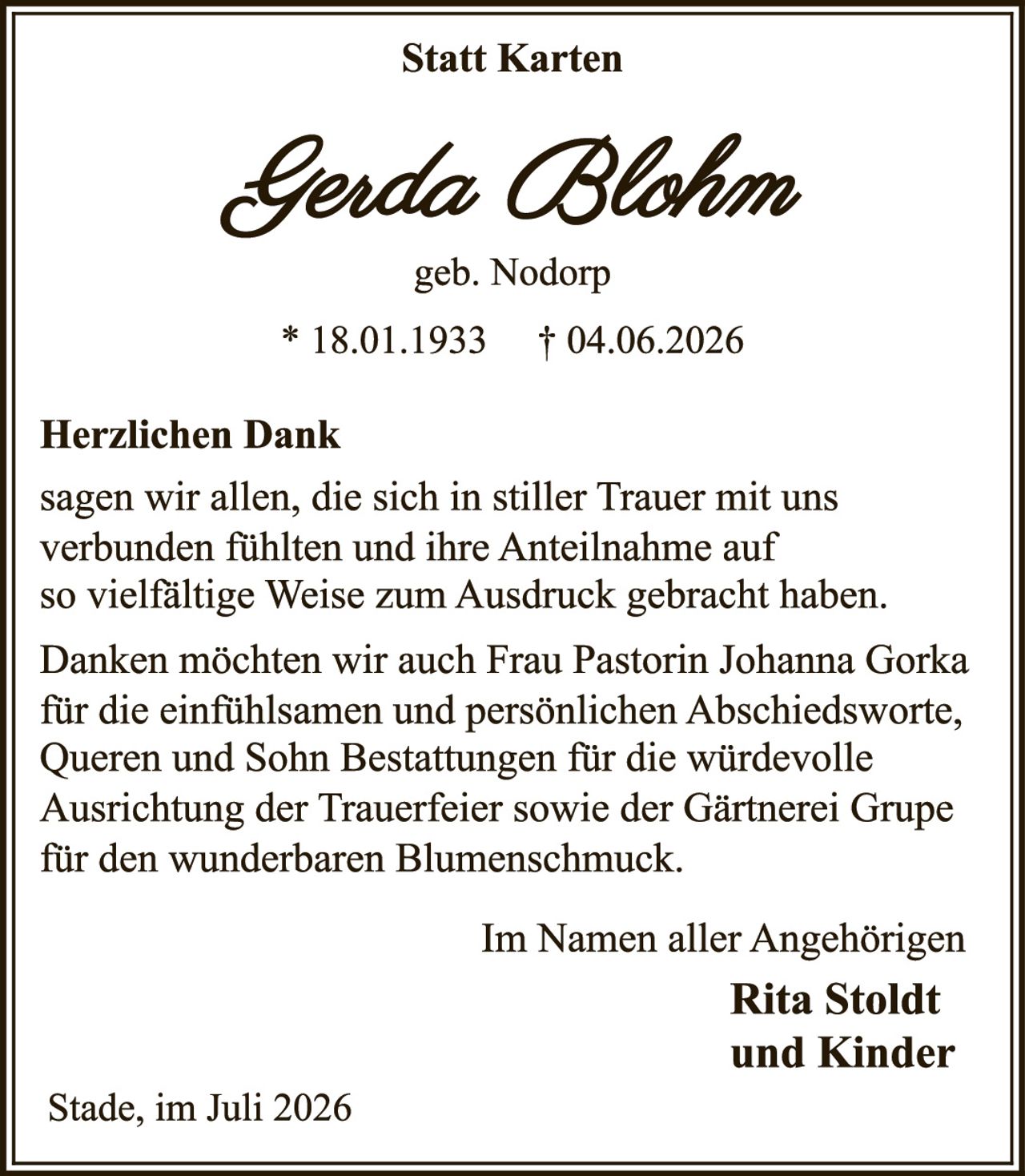 <strong>Statt Karten</strong><br><br><strong>Genda Blohm</strong><br>geb. Nodorp<br>* 18.01.1933    † 04.06.2026<br><br><strong>Herzlichen Dank</strong><br><br><p>sagen wir allen, die sich in stiller Trauer mit uns verbunden fühlten und ihre Anteilnahme auf so vielfältige Weise zum Ausdruck gebracht haben.</p><br><p>Danken möchten wir auch Frau Pastorin Johanna Gorka für die einfühlsamen und persönlichen Abschiedsworte, Queren und Sohn Bestattungen für die würdevolle Ausrichtung der Trauerfeier sowie der Gärtnerei Gruppe für den wunderbaren Blumenschmuck.</p><br><br>Im Namen aller Angehörigen<br><strong>Rita Stoldt<br>und Kinder</strong><br><br>Stade, im Juli 2026