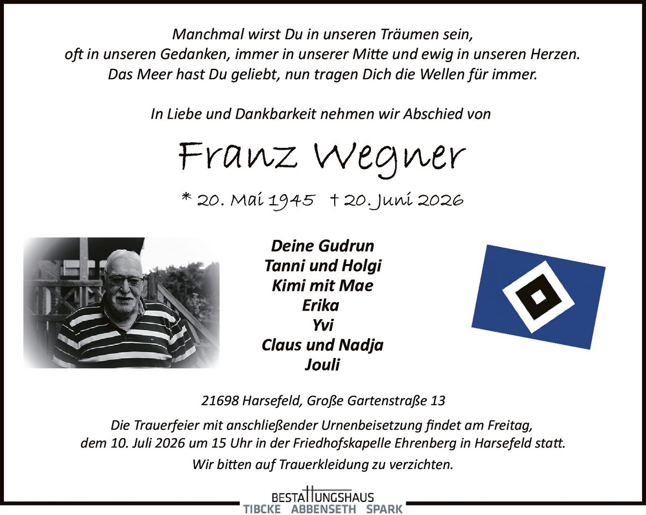 <p>In Liebe und Dankbarkeit nehmen wir Abschied von</p>

<p><strong>Franz Wegner</strong></p>

<p>* 20. Mai 1945  † 20. Juni 2026</p>

<p><i>Manchmal wirst Du in unseren Träumen sein,<br/>oft in unseren Gedanken, immer in unserer Mitte und ewig in unseren Herzen.<br/>Das Meer hast Du geliebt, nun tragen Dich die Wellen für immer.</i></p>

<p><strong>Deine Gudrun<br/>Tanni und Holgi<br/>Kimi mit Mae<br/>Erika<br/>Yvi<br/>Claus und Nadja<br/>Jouli</strong></p>

<p>21698 Harsefeld, Große Gartenstraße 13</p>

<p>Die Trauerfeier mit anschließender Urnenbeisetzung findet am Freitag, dem 10. Juli 2026 um 15 Uhr in der Friedhofskapelle Ehrenberg in Harsefeld statt.</p>

<p>Wir bitten auf Trauerbekleidung zu verzichten.</p>
