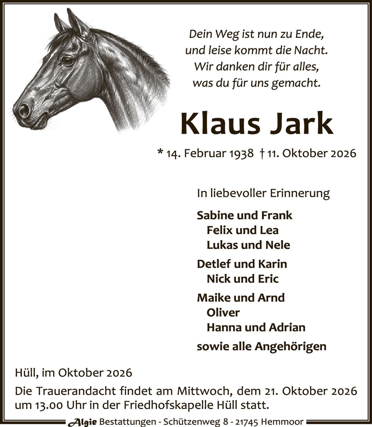 <p><i>Dein Weg ist nun zu Ende,<br>und leise kommt die Nacht.<br>Wir danken dir für alles,<br>was du für uns gemacht.</i></p><p><strong>Klaus Jark</strong><br>* 14. Februar 1938 † 11. Oktober 2026</p><p>In liebevoller Erinnerung<br><strong>Sabine und Frank<br>Felix und Lea<br>Lukas und Nele<br>Detlef und Karin<br>Nick und Eric<br>Maike und Arnd<br>Oliver<br>Hanna und Adrian<br>sowie alle Angehörigen</strong></p><p>Hüll, im Oktober 2026<br>Die Trauerandacht findet am Mittwoch, dem 21. Oktober 2026 um 13.00 Uhr in der Friedhofskapelle Hüll statt.</p>