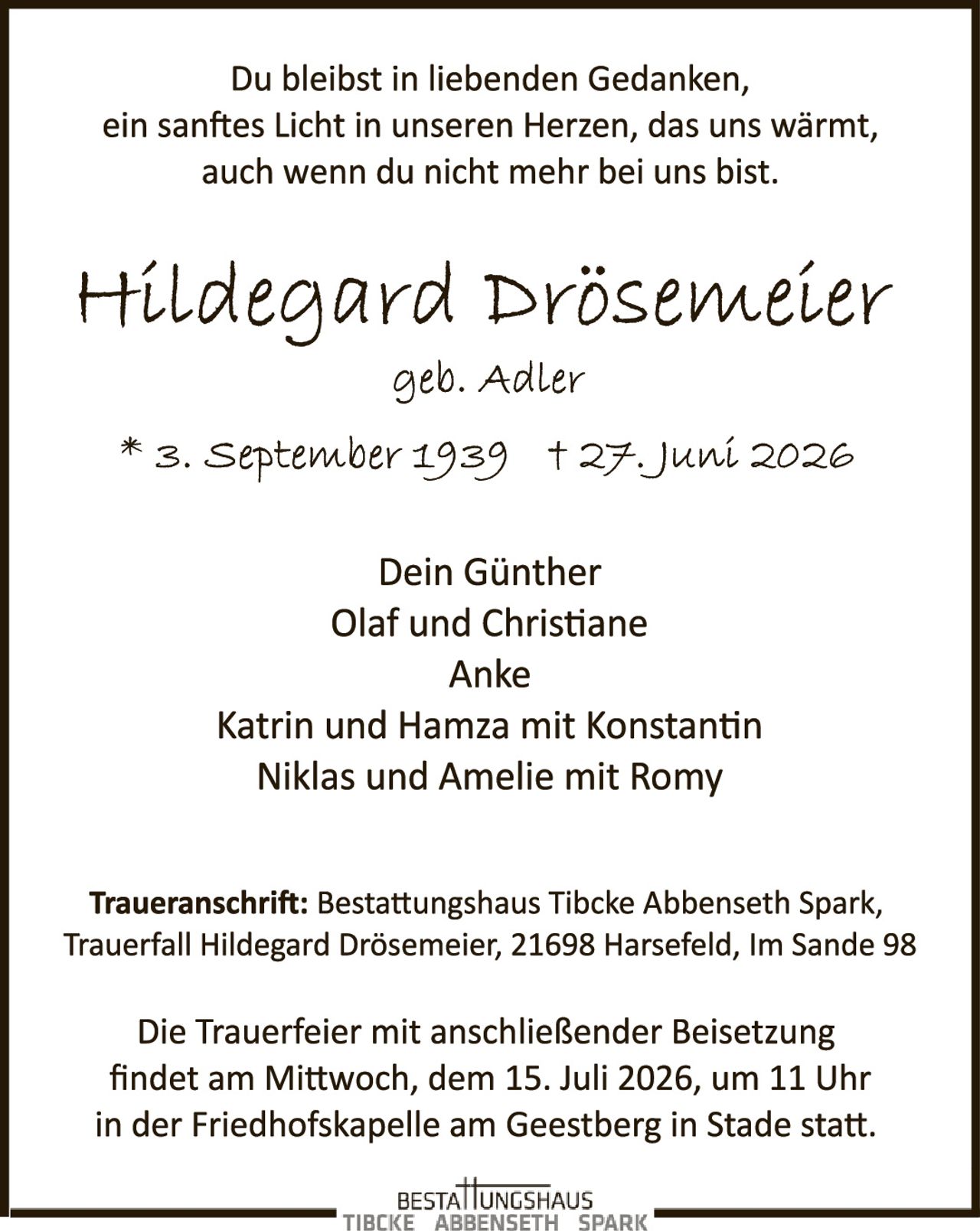 <p>Du bleibst in liebenden Gedanken, ein sanftes Licht in unseren Herzen, das uns wärmt, auch wenn du nicht mehr bei uns bist.</p>

<p><strong>Hildegard Drösemeier</strong><br/>geb. Adler</p>

<p>* 3. September 1939  † 27. Juni 2026</p>

<p>Dein Günther<br/>Olaf und Christiane<br/>Anke<br/>Katrin und Hamza mit Konstantin<br/>Niklas und Amelie mit Romy</p>

<p><strong>Traueranschrift:</strong> Bestattungshaus Tibcke Abbenseth Spark, Trauerfall Hildegard Drösemeier, 21698 Harsefeld, Im Sande 98</p>

<p>Die Trauerfeier mit anschließender Beisetzung findet am Mittwoch, dem 15. Juli 2026, um 11 Uhr in der Friedhofskapelle am Geestberg in Stade statt.</p>