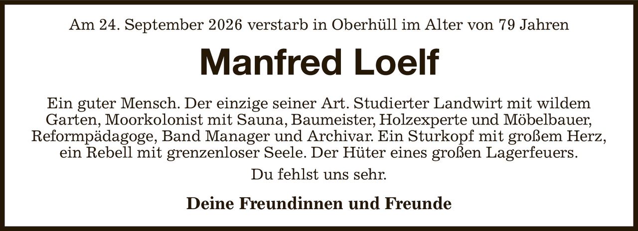 Am 24. September 2026 verstarb in Oberhüll im Alter von 79 Jahren
Manfred Loelf
Ein guter Mensch. Der einzige seiner Art. Studierter Landwirt mit wildem
Garten, Moorkolonist mit Sauna, Baumeister, Holzexperte und Möbelbauer,
Reformpädagoge, Band Manager und Archivar. Ein Sturkopf mit großem Herz,
ein Rebell mit grenzenloser Seele. Der Hüter eines großen Lagerfeuers.
Du fehlst uns sehr.
Deine Freundinnen und Freunde