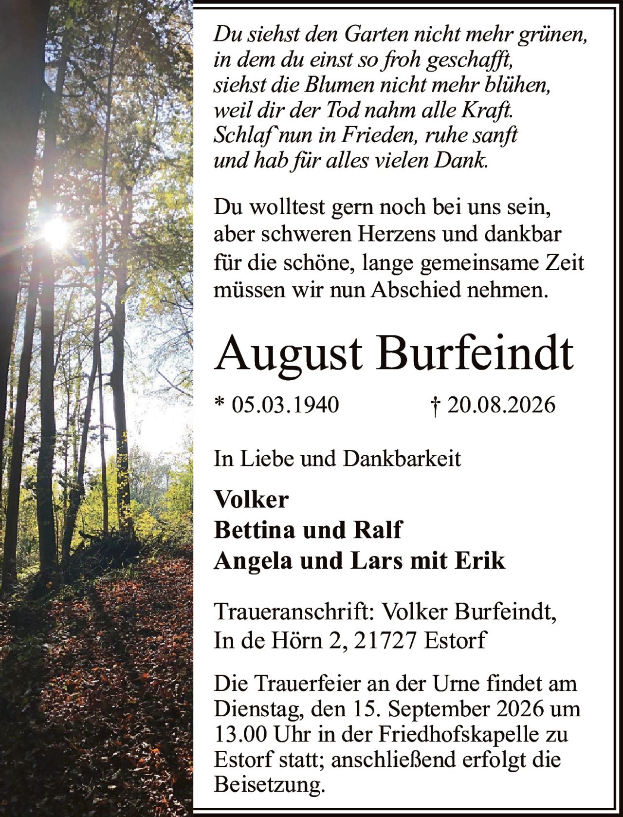 <p><i>Du siehst den Garten nicht mehr grünen,<br>in dem du einst so froh geschafft,<br>siehst die Blumen nicht mehr blühen,<br>weil dir der Tod nahm alle Kraft.<br>Schlaf`nun in Frieden, ruhe sanft<br>und hab für alles vielen Dank.</i></p><p><strong>August Burfeindt</strong><br>* 05.03.1940 † 20.08.2026</p><p>Du wolltest gern noch bei uns sein,<br>aber schweren Herzens und dankbar<br>für die schöne, lange gemeinsame Zeit<br>müssen wir nun Abschied nehmen.</p><p><strong>In Liebe und Dankbarkeit</strong><br>Volker<br>Bettina und Ralf<br>Angela und Lars mit Erik</p><p>Die Trauerfeier an der Urne findet am<br>Dienstag, den 15. September 2026 um<br>13.00 Uhr in der Friedhofskapelle zu<br>Estorf statt; anschließend erfolgt die<br>Beisetzung.</p><p><strong>Traueranschrift:</strong> Volker Burfeindt,<br>In de Hörn 2, 21727 Estorf</p>