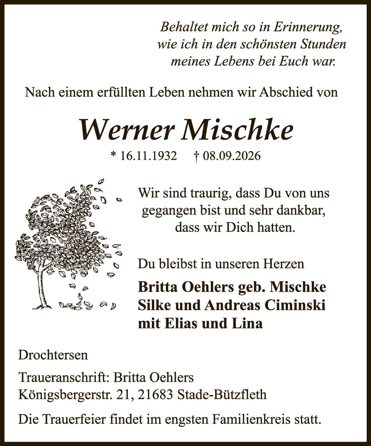 <p><i>Behaltet mich so in Erinnerung, wie ich in den schönsten Stunden meines Lebens bei Euch war:</i></p><p>Nach einem erfüllten Leben nehmen wir Abschied von</p><p><strong>Werner Mischke</strong><br>* 16.11.1932  † 08.09.2026</p><p>Wir sind traurig, dass Du von uns gegangen bist und sehr dankbar, dass wir Dich hatten.</p><p>Du bleibst in unseren Herzen</p><p><strong>Britta Oehlers geb. Mischke<br>Silke und Andreas Ciminski<br>mit Elias und Lina</strong></p><p>Drochtersen</p><p>Traueranschrift: Britta Oehlers<br>Königsbergerstr. 21, 21683 Stade-Bützfleth</p><p>Die Trauerfeier findet im engsten Familienkreis statt.</p>