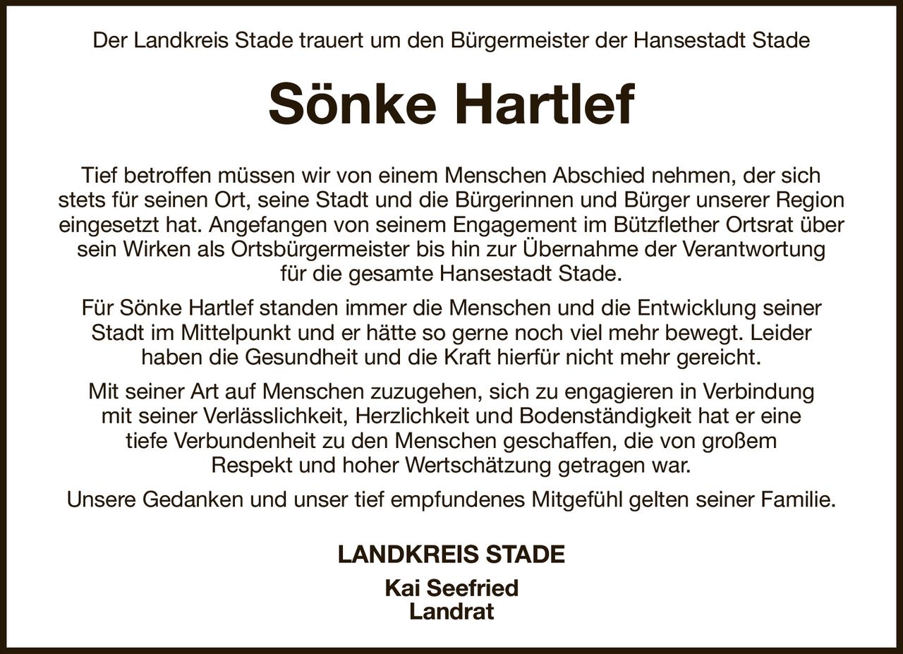 Der Landkreis Stade trauert um den Bürgermeister der Hansestadt Stade
Sönke Hartlef
Tief betroffen müssen wir von einem Menschen Abschied nehmen, der sich
stets für seinen Ort, seine Stadt und die Bürgerinnen und Bürger unserer Region
eingesetzt hat. Angefangen von seinem Engagement im Bützflether Ortsrat über
sein Wirken als Ortsbürgermeister bis hin zur Übernahme der Verantwortung
für die gesamte Hansestadt Stade.
Für Sönke Hartlef standen immer die Menschen und die Entwicklung seiner
Stadt im Mittelpunkt und er hätte so gerne noch viel mehr bewegt. Leider
haben die Gesundheit und die Kraft hierfür nicht mehr gereicht.
Mit seiner Art auf Menschen zuzugehen, sich zu engagieren in Verbindung
mit seiner Verlässlichkeit, Herzlichkeit und Bodenständigkeit hat er eine
tiefe Verbundenheit zu den Menschen geschaffen, die von großem
Respekt und hoher Wertschätzung getragen war.
Unsere Gedanken und unser tief empfundenes Mitgefühl gelten seiner Familie.
LANDKREIS STADE
Kai Seefried
Landrat