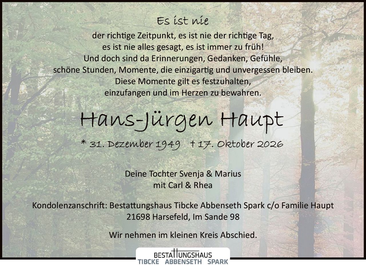 <p><i>Es ist nie</i></p><p>der richtige Zeitpunkt, es ist nie der richtige Tag,<br>es ist nie alles gesagt, es ist immer zu früh!<br>Und doch sind da Erinnerungen, Gedanken, Gefühle,<br>schöne Stunden, Momente, die einzigartig und unvergessen bleiben.<br>Diese Momente gilt es festzuhalten,<br>einzufangen und im Herzen zu bewahren.</p><p><strong>Hans-Jürgen Haupt</strong></p><p>* 31. Dezember 1949  † 17. Oktober 2026</p><p>Deine Tochter Svenja & Marius<br>mit Carl & Rhea</p><p>Kondolenzanschrift: Bestattungshaus Tibcke Abbenseth Spark c/o Familie Haupt<br>21698 Harsefeld, Im Sande 98</p><p>Wir nehmen im kleinen Kreis Abschied.</p>