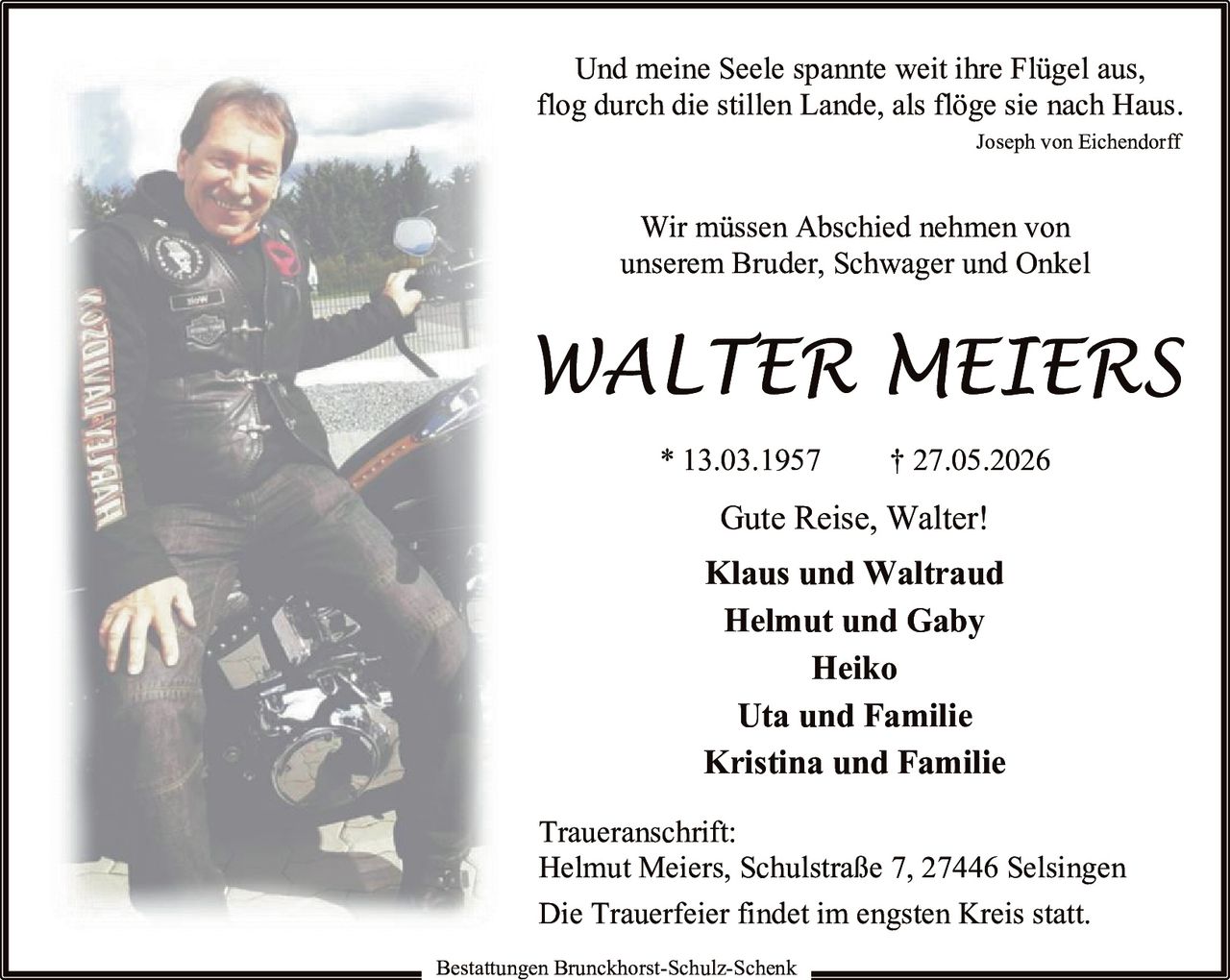<p><i>Und meine Seele spannte weit ihre Flügel aus,<br/>flog durch die stillen Lande, als flöge sie nach Haus.<br/>Joseph von Eichendorff</i></p>

<p>Wir müssen Abschied nehmen von<br/>unserem Bruder, Schwager und Onkel</p>

<p><strong>WALTER MEIERS</strong><br/>* 13.03.1957 † 27.05.2026</p>

<p>Gute Reise, Walter!</p>

<p><strong>Klaus und Waltraud</strong><br/><strong>Helmut und Gaby</strong><br/><strong>Heiko</strong><br/><strong>Uta und Familie</strong><br/><strong>Kristina und Familie</strong></p>

<p>Die Trauerfeier findet im engsten Kreis statt.</p>

<p><strong>Traueranschrift:</strong><br/>Helmut Meiers, Schulstraße 7, 27446 Selsingen</p>

<p>Bestattungen Brunckhorst-Schulz-Schenk</p>