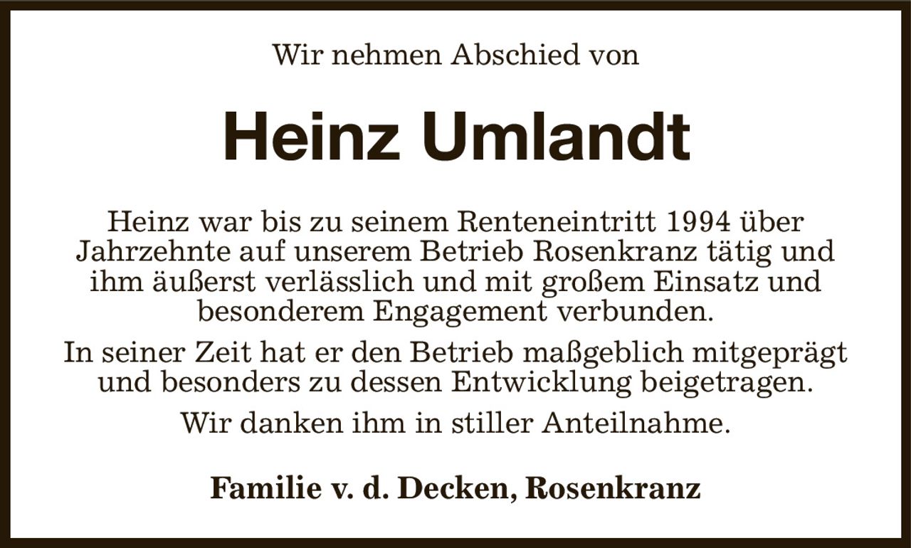 Wir nehmen Abschied von
Heinz Umlandt
Heinz war bis zu seinem Renteneintritt 1994 über
Jahrzehnte auf unserem Betrieb Rosenkranz tätig und ihm äußerst verlässlich und mit großem Einsatz und
besonderem Engagement verbunden.
In seiner Zeit hat er den Betrieb maßgeblich mitgeprägt und besonders zu dessen Entwicklung beigetragen.
Wir danken ihm in stiller Anteilnahme.
Familie v. d. Decken, Rosenkranz