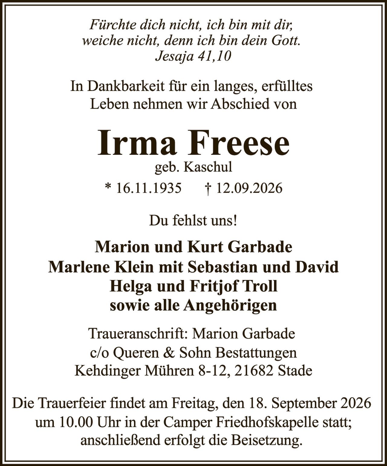 <p><i>Fürchte dich nicht, ich bin mit dir; weiche nicht, denn ich bin dein Gott. Jesaja 41,10</i></p>

<p>In Dankbarkeit für ein langes, erfülltes Leben nehmen wir Abschied von</p>

<p><strong>Irma Freese</strong><br>geb. Kaschul<br>* 16.11.1935  † 12.09.2026</p>

<p>Du fehlst uns!</p>

<p><strong>Marion und Kurt Garbade</strong><br><strong>Marlene Klein mit Sebastian und David</strong><br><strong>Helga und Fritjof Troll</strong><br><strong>sowie alle Angehörigen</strong></p>

<p>Traueranschrift: Marion Garbade<br>c/o Queren & Sohn Bestattungen<br>Kehdinger Mühren 8-12, 21682 Stade</p>

<p>Die Trauerfeier findet am Freitag, den 18. September 2026 um 10.00 Uhr in der Camper Friedhofskapelle statt; anschließend erfolgt die Beisetzung.</p>