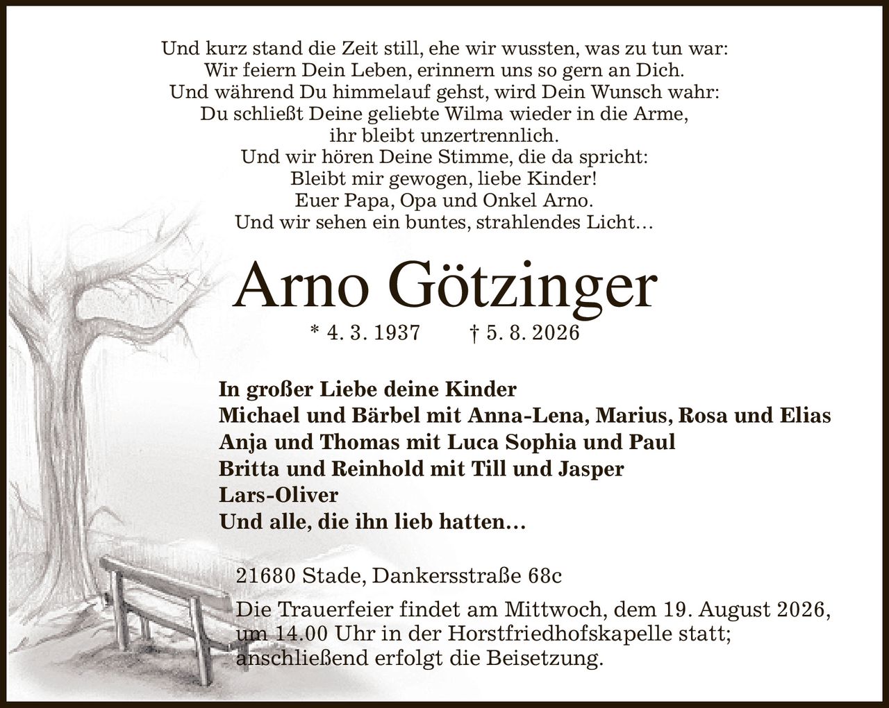 Und kurz stand die Zeit still, ehe wir wussten, was zu tun war:
Wir feiern Dein Leben, erinnern uns so gern an Dich.
Und während Du himmelauf gehst, wird Dein Wunsch wahr:
Du schließt Deine geliebte Wilma wieder in die Arme,
ihr bleibt unzertrennlich.
Und wir hören Deine Stimme, die da spricht:
Bleibt mir gewogen, liebe Kinder!
Euer Papa, Opa und Onkel Arno.
Und wir sehen ein buntes, strahlendes Licht…
Arno Götzinger
* 4. 3. 1937               † 5. 8. 2026
In großer Liebe deine Kinder
Michael und Bärbel mit Anna-Lena, Marius, Rosa und Elias
Anja und Thomas mit Luca Sophia und Paul
Britta und Reinhold mit Till und Jasper
Lars-Oliver
Und alle, die ihn lieb hatten…
21680 Stade, Dankersstraße 68c
Die Trauerfeier findet am Mittwoch, dem 19. August 2026,
um 14.00 Uhr in der Horstfriedhofskapelle statt;
anschließend erfolgt die Beisetzung.