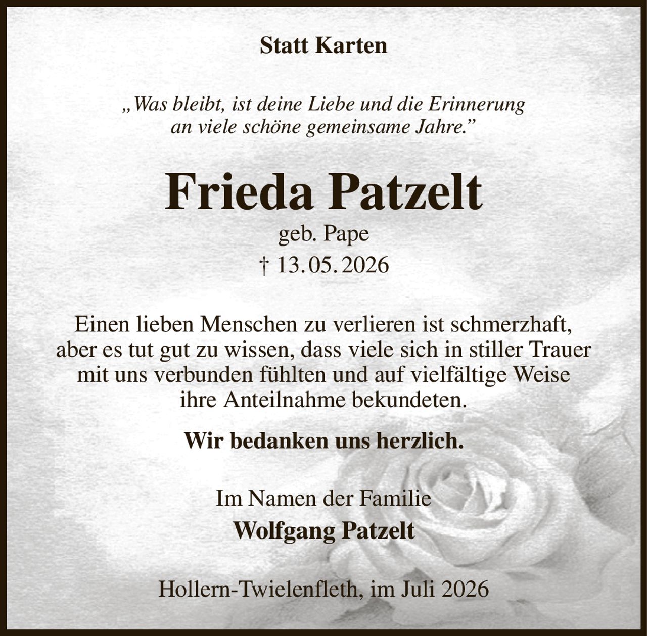 Statt Karten
„Was bleibt, ist deine Liebe und die Erinnerung
an viele schöne gemeinsame Jahre.”
Frieda Patzelt
geb. Pape
† 13. 05. 2026
Einen lieben Menschen zu verlieren ist schmerzhaft,
aber es tut gut zu wissen, dass viele sich in stiller Trauer mit uns verbunden fühlten und auf vielfältige Weise
ihre Anteilnahme bekundeten.
Wir bedanken uns herzlich.
Im Namen der Familie
Wolfgang Patzelt
Hollern-Twielenfleth, im Juli 2026
