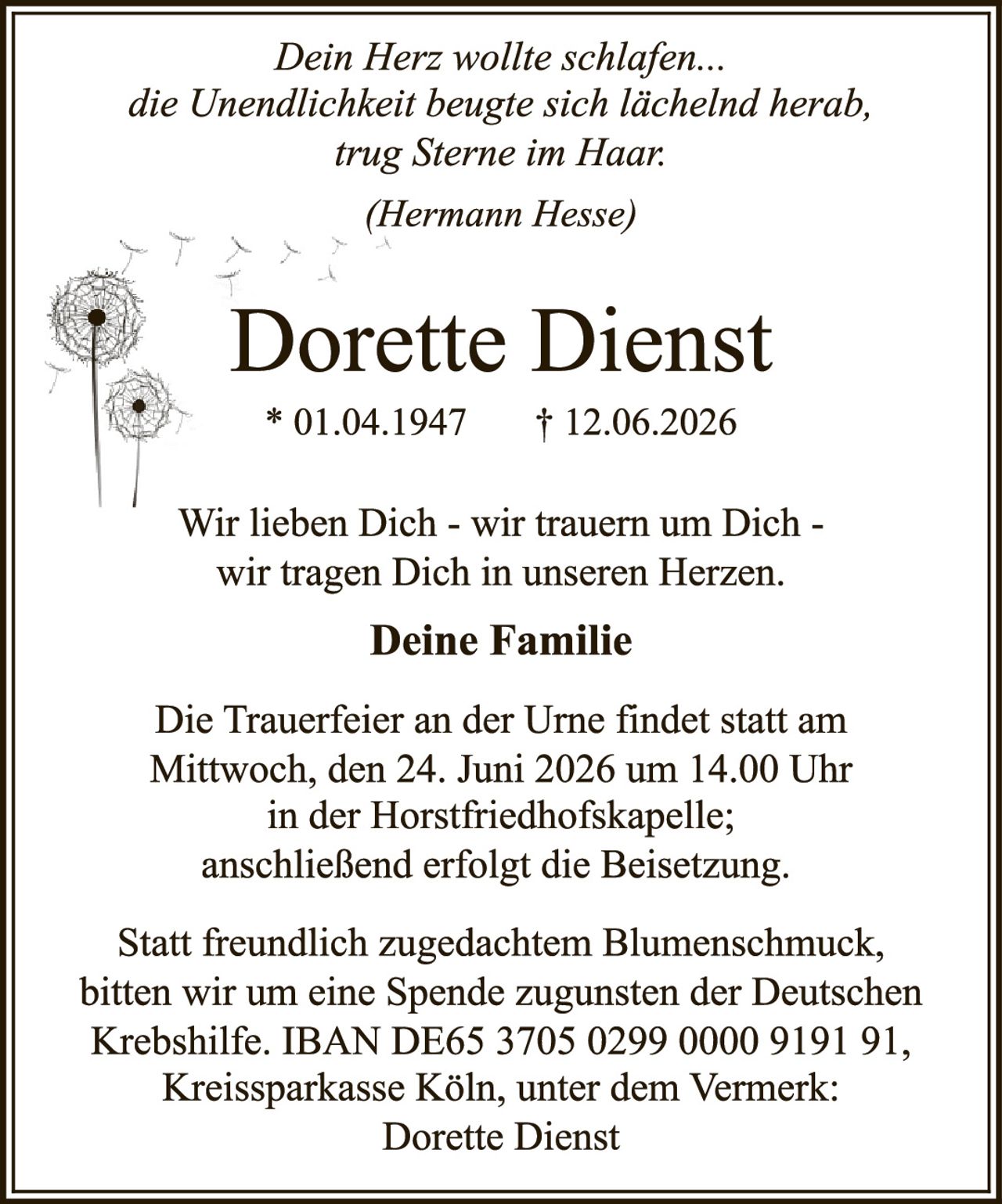 <p><i>Dein Herz wollte schlafen...
die Unendlichkeit beugte sich lächelnd herab,
trug Sterne im Haar.</i></p>

<p><i>(Hermann Hesse)</i></p>

<p><strong>Dorette Dienst</strong></p>

<p>* 01.04.1947     † 12.06.2026</p>

<p>Wir lieben Dich - wir trauern um Dich -
wir tragen Dich in unseren Herzen.</p>

<p><strong>Deine Familie</strong></p>

<p>Die Trauerfeier an der Urne findet statt am
Mittwoch, den 24. Juni 2026 um 14.00 Uhr
in der Horstfriedhofskapelle;
anschließend erfolgt die Beisetzung.</p>

<p>Statt freundlich zugedachtem Blumenschmuck,
bitten wir um eine Spende zugunsten der Deutschen
Krebshilfe. IBAN DE65 3705 0299 0000 9191 91,
Kreissparkasse Köln, unter dem Vermerk:
Dorette Dienst</p>