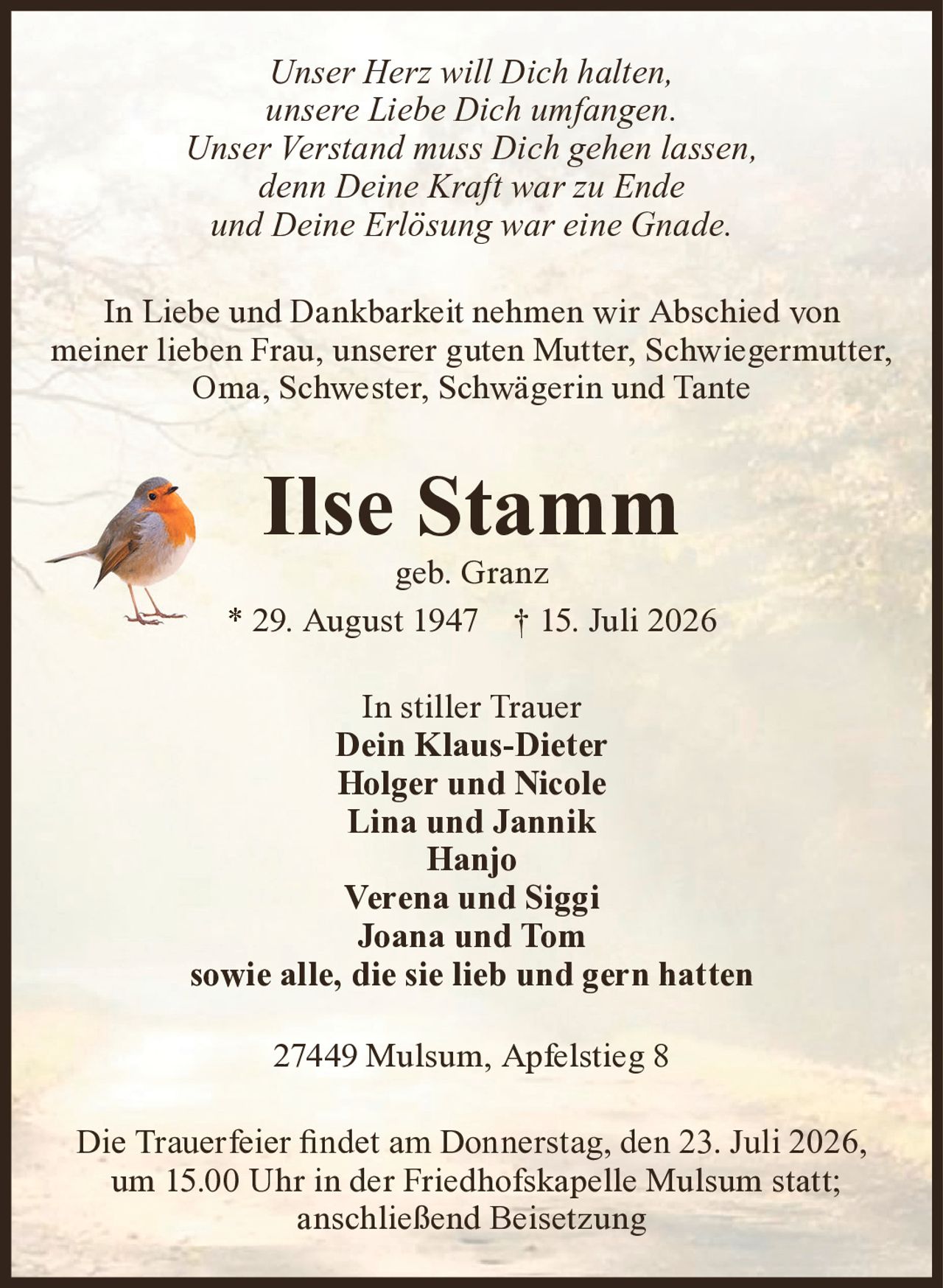 Unser Herz will Dich halten,
unsere Liebe Dich umfangen.
Unser Verstand muss Dich gehen lassen,
denn Deine Kraft war zu Ende
und Deine Erlösung war eine Gnade.
In Liebe und Dankbarkeit nehmen wir Abschied von meiner
lieben Frau, unserer guten Mutter, Schwiegermutter, Oma,
Schwester, Schwägerin und Tante
Ilse Stamm
geb. Granz
* 29. August 1947 † 15. Juli 2026
In stiller Trauer
Dein Klaus-Dieter
Holger und Nicole
Lina und Jannik
Hanjo
Verena und Siggi
Joana und Tom
sowie alle, die sie lieb und gern hatten
27449 Mulsum, Apfelstieg 8
Die Trauerfeier findet am Donnerstag, den 23. Juli 2026, um 15.00 Uhr
in der Friedhofskapelle Mulsum statt; anschließend Beisetzung.