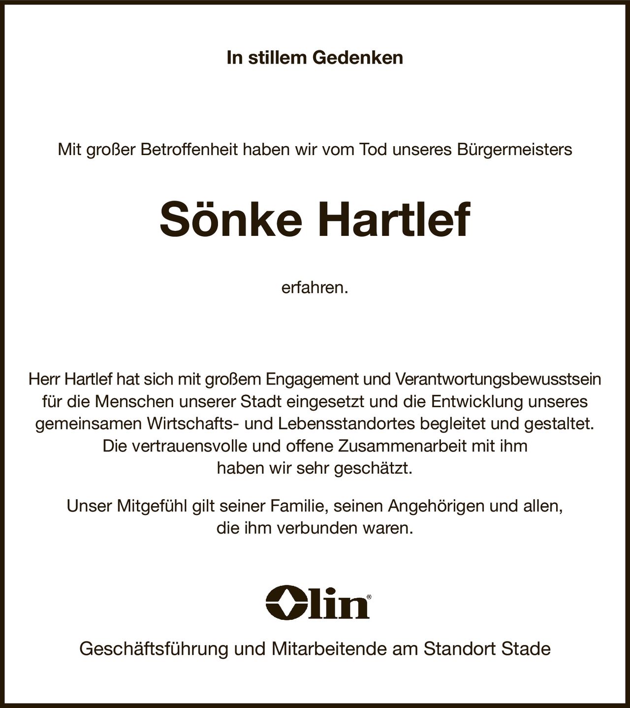 In stillem Gedenken
Mit großer Betroffenheit haben wir vom Tod unseres Bürgermeisters
Sönke Hartlef
erfahren.
Herr Hartlef hat sich mit großem Engagement und Verantwortungsbewusstsein für die Menschen unserer Stadt eingesetzt und die Entwicklung unseres gemeinsamen Wirtschafts- und Lebensstandortes begleitet und gestaltet.
Die vertrauensvolle und offene Zusammenarbeit mit ihm
haben wir sehr geschätzt.
Unser Mitgefühl gilt seiner Familie, seinen Angehörigen und allen,
die ihm verbunden waren.


Geschäftsführung und Mitarbeitende am Standort Stade