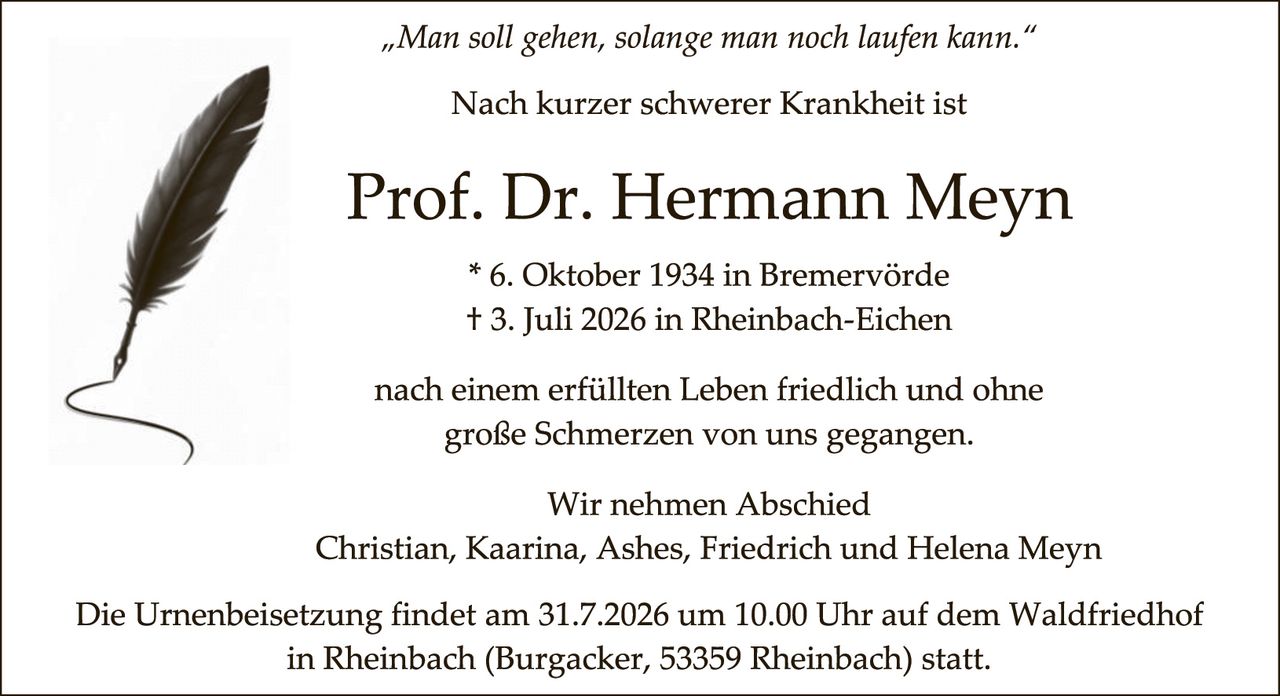 <p><i>"Man soll gehen, solange man noch laufen kann."</i></p>

<p>Nach kurzer schwerer Krankheit ist</p>

<p><strong>Prof. Dr. Hermann Meyn</strong></p>

<p>* 6. Oktober 1934 in Bremervörde<br>
+ 3. Juli 2026 in Rheinbach-Eichen</p>

<p>nach einem erfüllten Leben friedlich und ohne große Schmerzen von uns gegangen.</p>

<p>Wir nehmen Abschied<br>
Christian, Kaarina, Ashes, Friedrich und Helena Meyn</p>

<p>Die Urnenbeisetzung findet am 31.7.2026 um 10.00 Uhr auf dem Waldfriedhof in Rheinbach (Burgacker, 53359 Rheinbach) statt.</p>