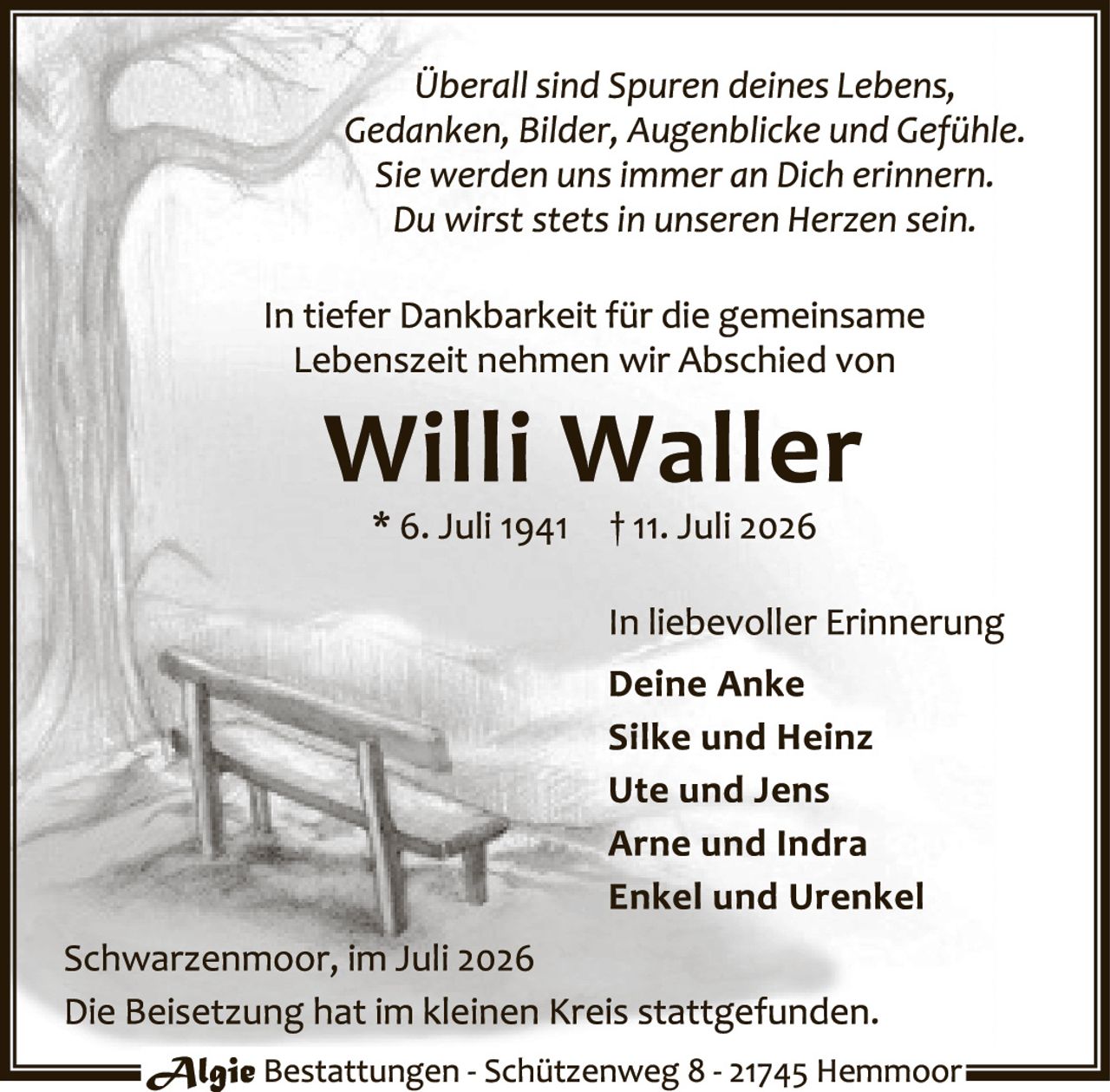 <p><i>Überall sind Spuren deines Lebens, Gedanken, Bilder, Augenblicke und Gefühle. Sie werden uns immer an Dich erinnern. Du wirst stets in unseren Herzen sein.</i></p><p>In tiefer Dankbarkeit für die gemeinsame Lebenszeit nehmen wir Abschied von</p><p><strong>Willi Waller</strong></p><p>* 6. Juli 1941 † 11. Juli 2026</p><p>In liebevoller Erinnerung<br><strong>Deine Anke<br>Silke und Heinz<br>Ute und Jens<br>Arne und Indra<br>Enkel und Urenkel</strong></p><p>Schwarzenmoor, im Juli 2026<br>Die Beisetzung hat im kleinen Kreis stattgefunden.</p><p><i>Algie</i> Bestattungen - Schützenweg 8 - 21745 Hemmoor
