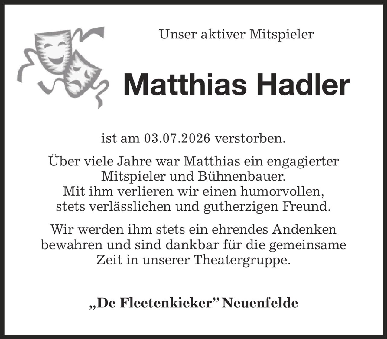 Unser aktiver Mitspieler
Matthias Hadler
ist am 03.07.2026 verstorben.
Über viele Jahre war Matthias ein engagierter
Mitspieler und Bühnenbauer.
Mit ihm verlieren wir einen humorvollen,
stets verlässlichen und gutherzigen Freund.
Wir werden ihm stets ein ehrendes Andenken
bewahren und sind dankbar für die gemeinsame
Zeit in unserer Theatergruppe.
„De Fleetenkieker” Neuenfelde