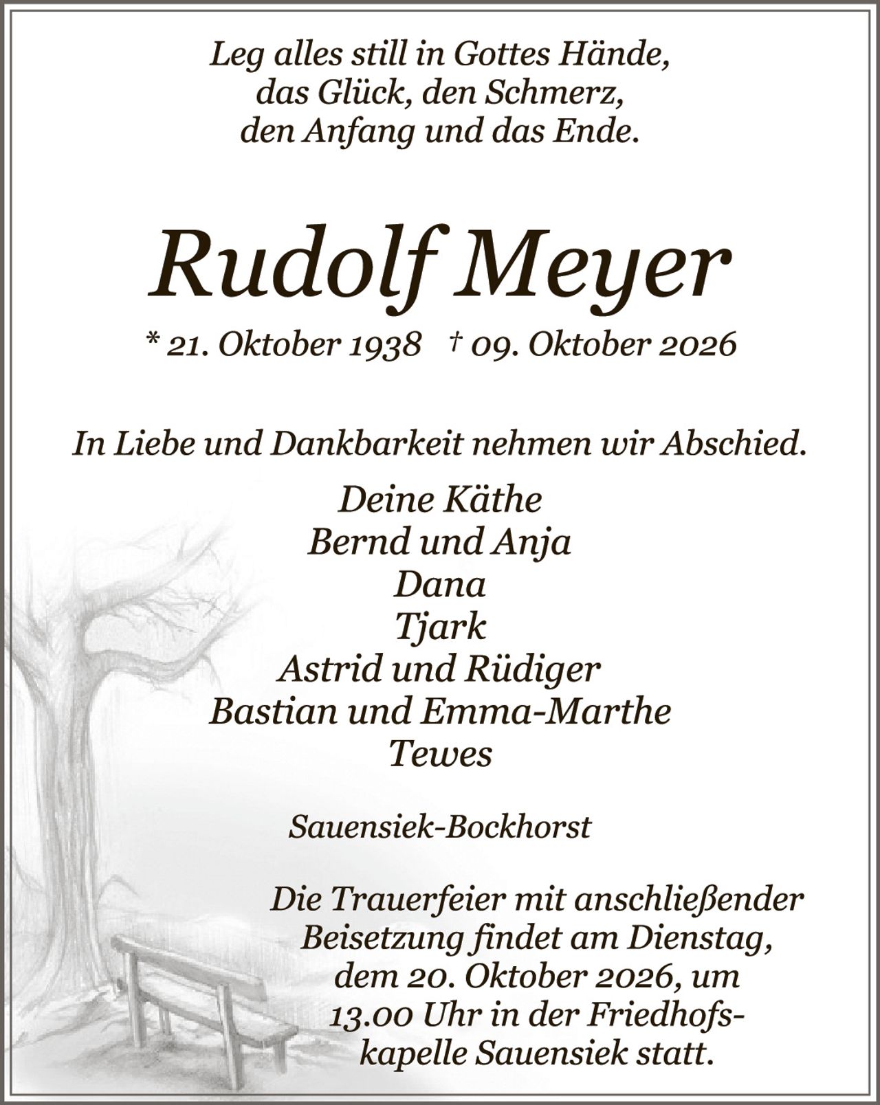 <p><i>Leg alles still in Gottes Hände,<br>das Glück, den Schmerz,<br>den Anfang und das Ende.</i></p><p><strong>Rudolf Mejer</strong><br>* 21. Oktober 1938  † 09. Oktober 2026</p><p><i>In Liebe und Dankbarkeit nehmen wir Abschied.<br>Deine Käthe<br>Bernd und Anja<br>Dana<br>Tjark<br>Astrid und Rüdiger<br>Bastian und Emma-Marthe<br>Tewes</i></p><p><i>Sauensiek-Bockhorst</i></p><p><i>Die Trauerfeier mit anschließender Beisetzung findet am Dienstag,<br>dem 20. Oktober 2026, um 13.00 Uhr in der Friedhofs-<br>kapelle Sauensiek statt.</i></p>