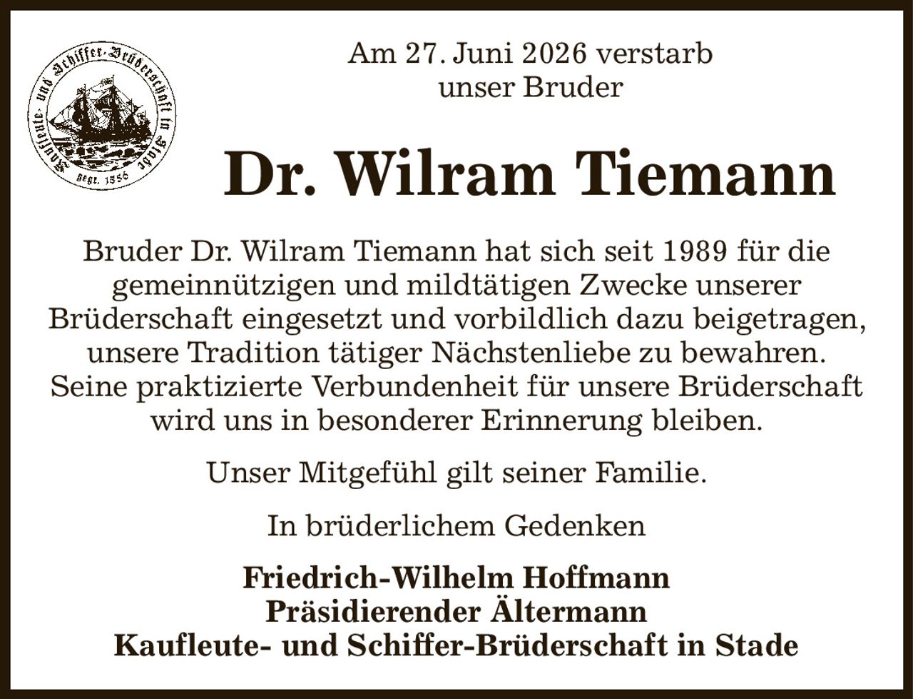 Am 27. Juni 2026 verstarb
unser Bruder
Dr. Wilram Tiemann
Bruder Dr. Wilram Tiemann hat sich seit 1989 für die
gemeinnützigen und mildtätigen Zwecke unserer
Brüderschaft eingesetzt und vorbildlich dazu beigetragen, unsere Tradition tätiger Nächstenliebe zu bewahren.
Seine praktizierte Verbundenheit für unsere Brüderschaft wird uns in besonderer Erinnerung bleiben.
Unser Mitgefühl gilt seiner Familie.
In brüderlichem Gedenken
Friedrich-Wilhelm Hoffmann
Präsidierender Ältermann
Kaufleute- und Schiffer-Brüderschaft in Stade