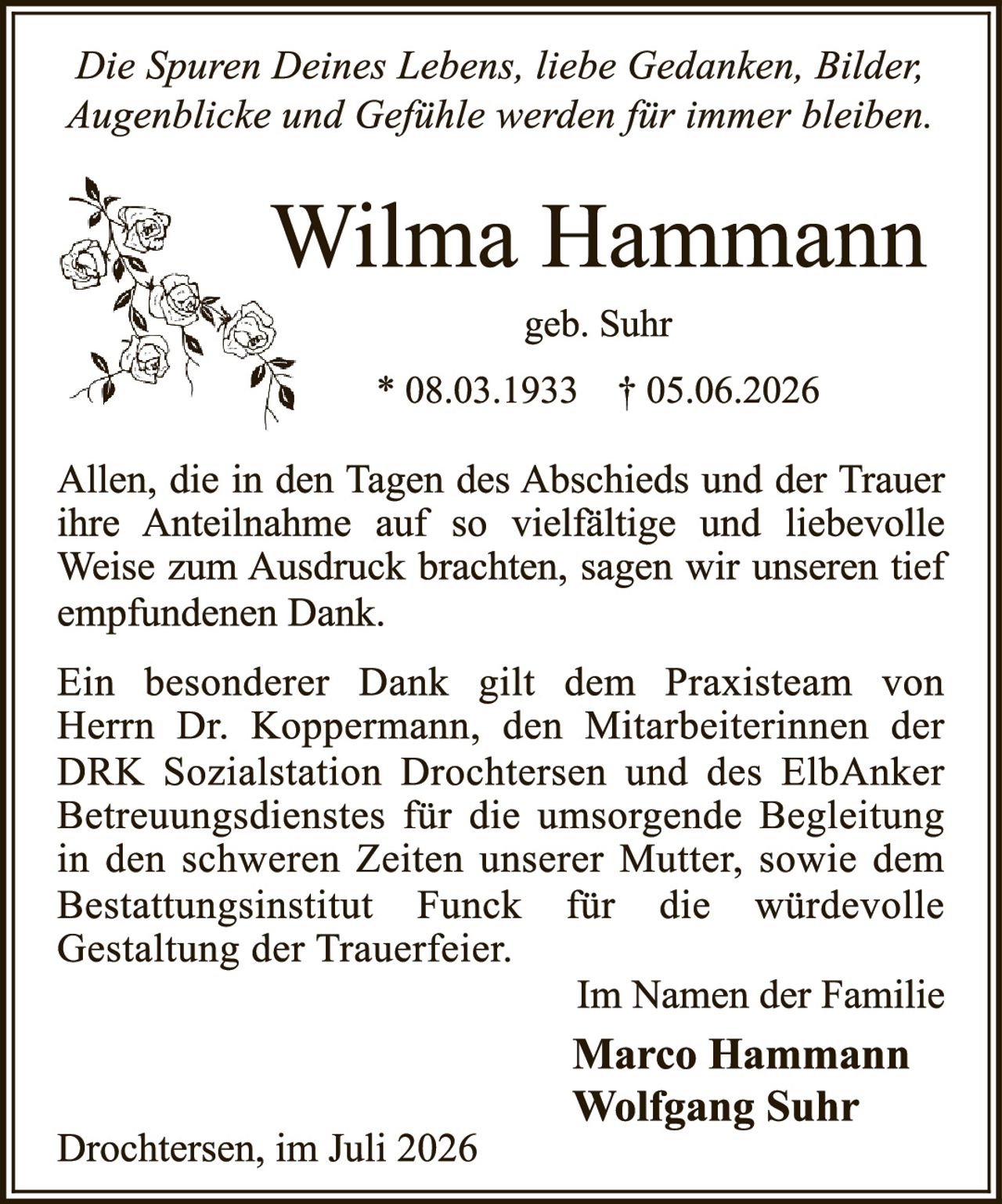 <p><i>Die Spuren Deines Lebens, liebe Gedanken, Bilder; Augenblicke und Gefühle werden für immer bleiben.</i></p>

<p><strong>Wilma Hammann</strong></p>

<p>geb. Suhr</p>

<p>* 08.03.1933   † 05.06.2026</p>

<p>Allen, die in den Tagen des Abschieds und der Trauer ihre Anteilnahme auf so vielfältige und liebevolle Weise zum Ausdruck brachten, sagen wir unseren tief empfundenen Dank.</p>

<p>Ein besonderer Dank gilt dem Praxisteam von Herrn Dr. Koppermann, den Mitarbeiterinnen der DRK Sozialstation Drochtersen und des ElbAnker Betreuungsdienstes für die umsorgende Begleitung in den schweren Zeiten unserer Mutter, sowie dem Bestattungsinstitut Funck für die würdevolle Gestaltung der Trauerfeier.</p>

<p>Im Namen der Familie<br/>
<strong>Marco Hammann</strong><br/>
<strong>Wolfgang Suhr</strong></p>

<p>Drochtersen, im Juli 2026</p>