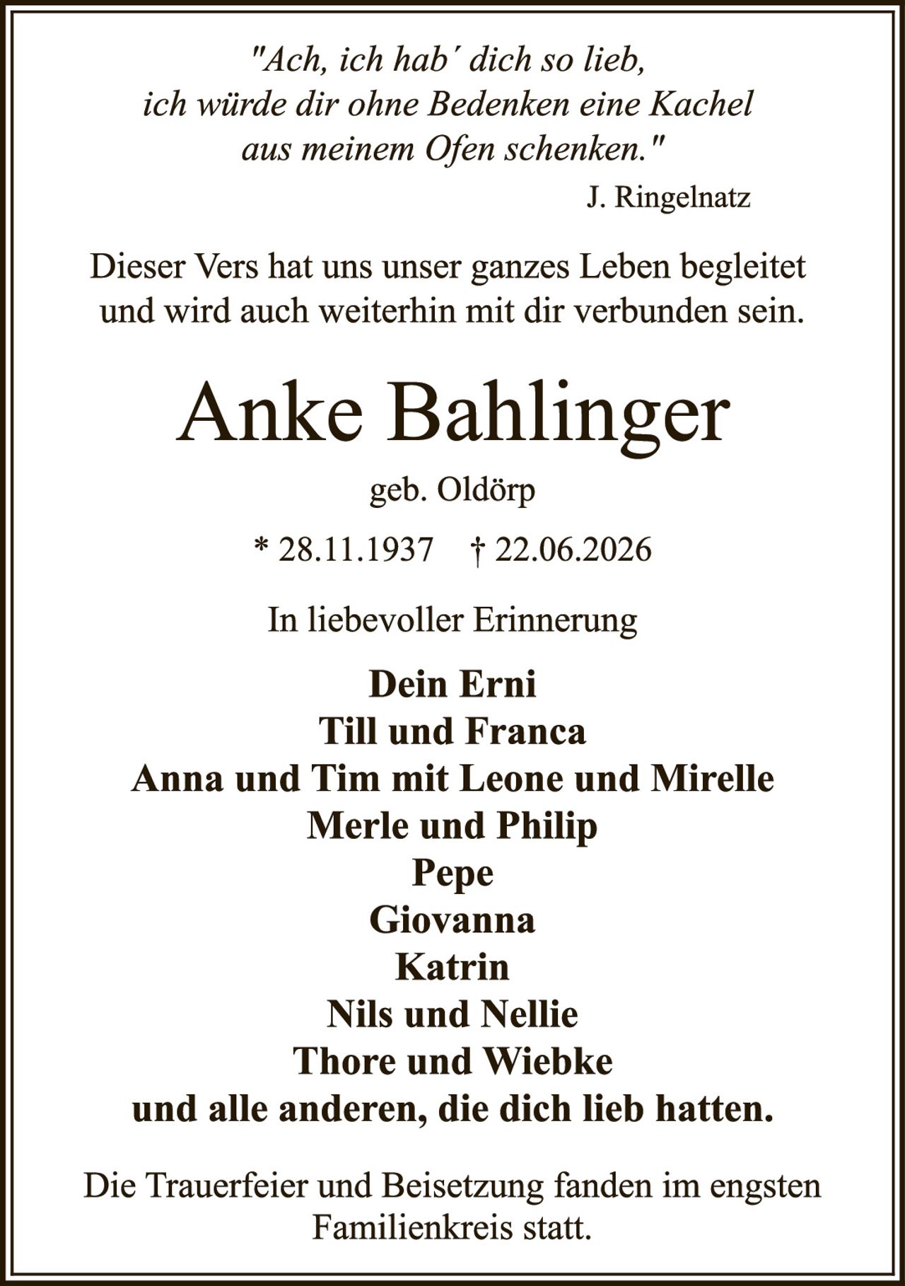 <p><i>"Ach, ich hab' dich so lieb, ich würde dir ohne Bedenken eine Kachel aus meinem Ofen schenken."</i></p><p>J. Ringelnatz</p><p>Dieser Vers hat uns unser ganzes Leben begleitet und wird auch weiterhin mit dir verbunden sein.</p><p><strong>Anke Bahlinger</strong></p><p>geb. Oldörp</p><p>* 28.11.1937  † 22.06.2026</p><p>In liebevoller Erinnerung</p><p><strong>Dein Erni<br/>Till und Franca<br/>Anna und Tim mit Leone und Mirelle<br/>Merle und Philip<br/>Pepe<br/>Giovanna<br/>Katrin<br/>Nils und Nellie<br/>Thore und Wiebke</strong></p><p>und alle anderen, die dich lieb hatten.</p><p>Die Trauerfeier und Beisetzung fanden im engsten Familienkreis statt.</p>