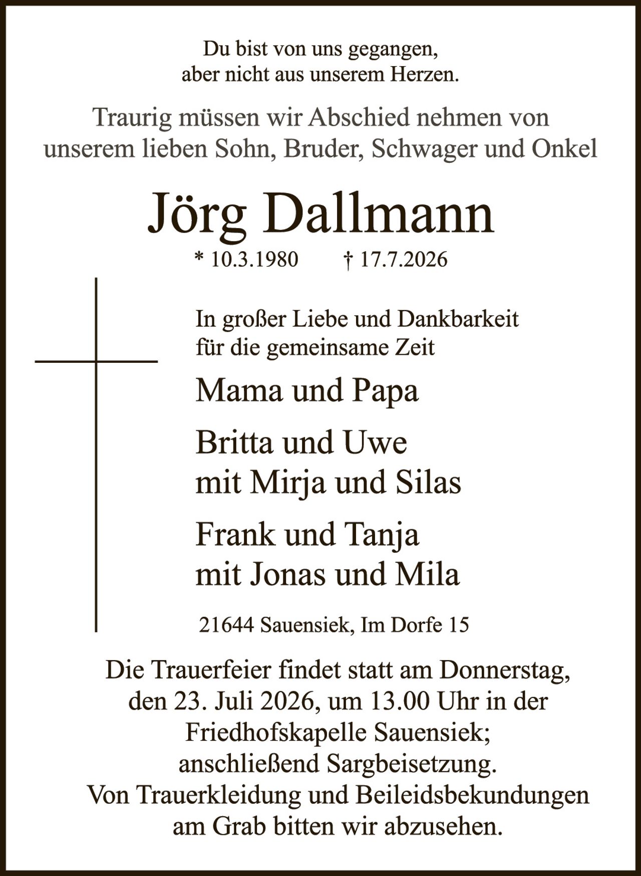 <p>Du bist von uns gegangen, aber nicht aus unserem Herzen.</p><p>Traurig müssen wir Abschied nehmen von unserem lieben Sohn, Bruder, Schwager und Onkel</p><p><strong>Jörg Dallmann</strong><br>* 10.3.1980     † 17.7.2026</p><p>In großer Liebe und Dankbarkeit für die gemeinsame Zeit</p><p>Mama und Papa</p><p>Britta und Uwe<br>mit Mirja und Silas</p><p>Frank und Tanja<br>mit Jonas und Mila</p><p>21644 Sauensiek, Im Dorfe 15</p><p>Die Trauerfeier findet statt am Donnerstag, den 23. Juli 2026, um 13.00 Uhr in der Friedhofskapelle Sauensiek; anschließend Sargbeisetzung. Von Truerkleidung und Beileidsbckundungen am Grab bitten wir abzusehen.</p>