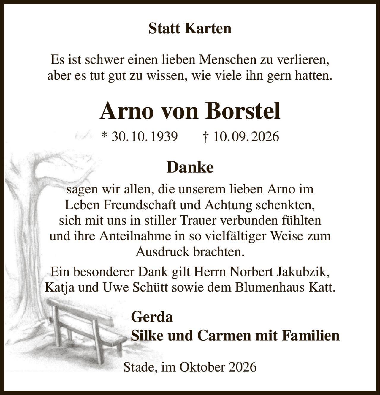 Statt Karten
Es ist schwer einen lieben Menschen zu verlieren,
aber es tut gut zu wissen, wie viele ihn gern hatten.
Arno von Borstel
* 30. 10. 1939       † 10. 09. 2026
Danke
sagen wir allen, die unserem lieben Arno im
Leben Freundschaft und Achtung schenkten,
sich mit uns in stiller Trauer verbunden fühlten
und ihre Anteilnahme in so vielfältiger Weise zum
Ausdruck brachten.
Ein besonderer Dank gilt Herrn Norbert Jakubzik,
Katja und Uwe Schütt sowie dem Blumenhaus Katt.
Gerda
Silke und Carmen mit Familien    
Stade, im Oktober 2026