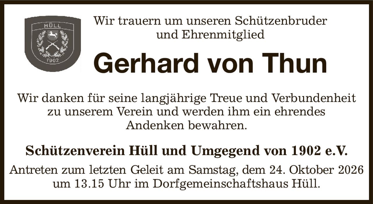 Wir trauern um unseren Schützenbruder
und Ehrenmitglied
Gerhard von Thun
Wir danken für seine langjährige Treue und Verbundenheit zu unserem Verein und werden ihm ein ehrendes
Andenken bewahren.
Schützenverein Hüll und Umgegend von 1902 e.V.
Antreten zum letzten Geleit am Samstag, dem 24. Oktober 2026
um 13.15 Uhr im Dorfgemeinschaftshaus Hüll.