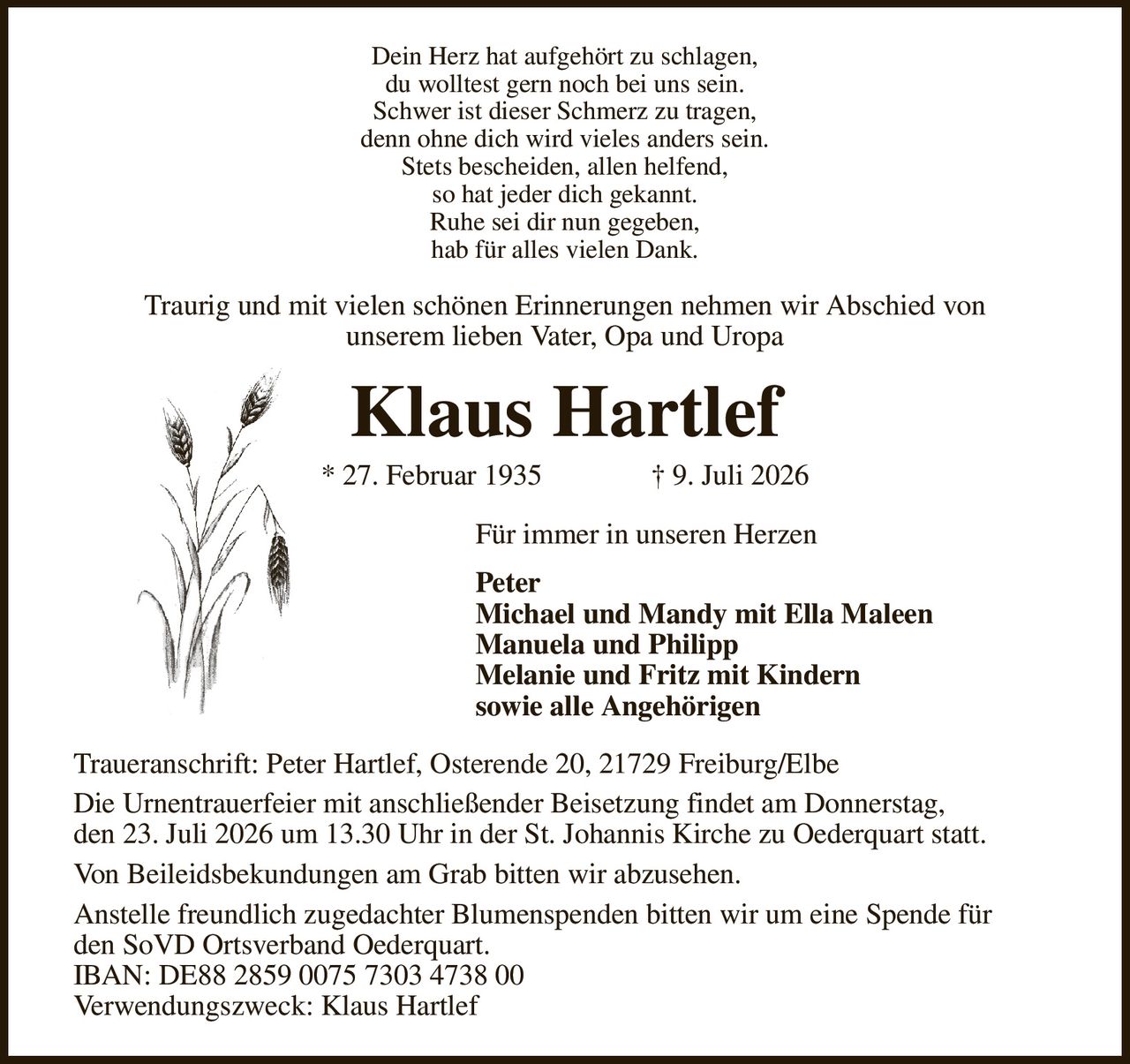 Dein Herz hat aufgehört zu schlagen,
du wolltest gern noch bei uns sein.
Schwer ist dieser Schmerz zu tragen,
denn ohne dich wird vieles anders sein.
Stets bescheiden, allen helfend,
so hat jeder dich gekannt.
Ruhe sei dir nun gegeben,
hab für alles vielen Dank.
Traurig und mit vielen schönen Erinnerungen nehmen wir Abschied von
unserem lieben Vater, Opa und Uropa
Klaus Hartlef
* 27. Februar 1935               † 9. Juli 2026
Für immer in unseren Herzen
Peter
Michael und Mandy mit Ella Maleen                 
Manuela und Philipp
Melanie und Fritz mit Kindern
sowie alle Angehörigen
Traueranschrift: Peter Hartlef, Osterende 20, 21729 Freiburg/Elbe
Die Urnentrauerfeier mit anschließender Beisetzung findet am Donnerstag,
den 23. Juli 2026 um 13.30 Uhr in der St. Johannis Kirche zu Oederquart statt.
Von Beileidsbekundungen am Grab bitten wir abzusehen.
Anstelle freundlich zugedachter Blumenspenden bitten wir um eine Spende für
den SoVD Ortsverband Oederquart.
IBAN: DE88 2859 0075 7303 4738 00
Verwendungszweck: Klaus Hartlef