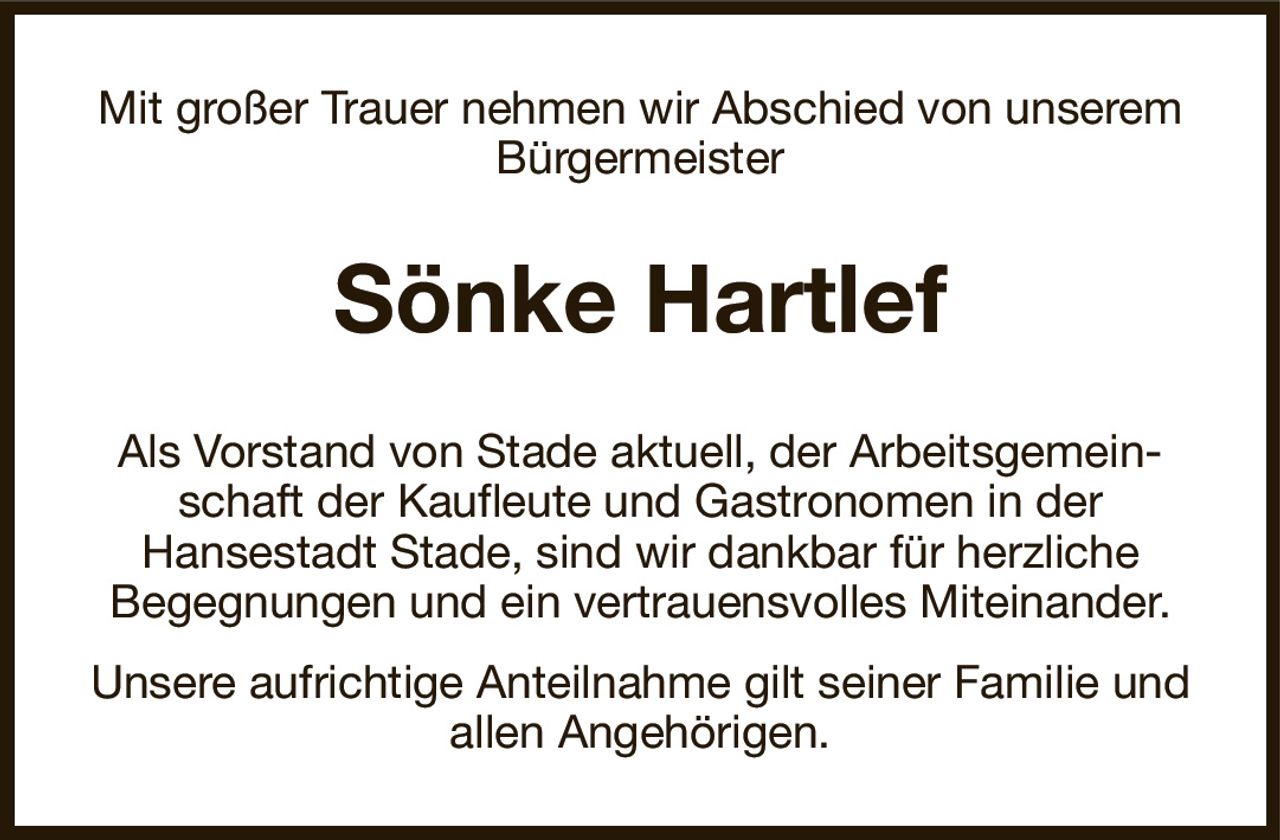 Mit großer Trauer nehmen wir Abschied von unserem Bürgermeister
Sönke Hartlef
Als Vorstand von Stade aktuell, der Arbeitsgemeinschaft der Kaufleute und Gastronomen in der
Hansestadt Stade, sind wir dankbar für herzliche
Begegnungen und ein vertrauensvolles Miteinander.
Unsere aufrichtige Anteilnahme gilt seiner Familie und allen Angehörigen.