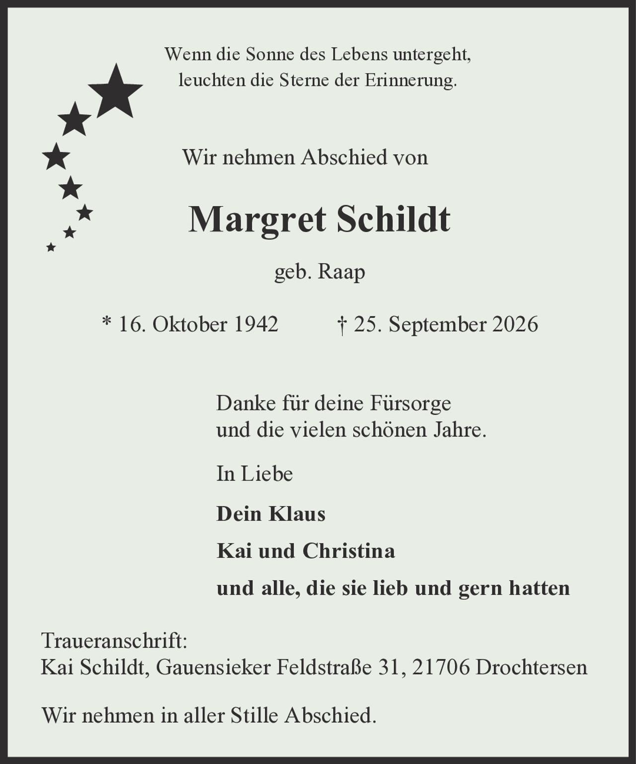 <p>Wenn die Sonne des Lebens untergeht, leuchten die Sterne der Erinnerung.</p><p>Wir nehmen Abschied von</p><p><strong>Margret Schildt</strong></p><p>geb. Raap</p><p>* 16. Oktober 1942 † 25. September 2026</p><p>Danke für deine Fürsorge und die vielen schönen Jahre.</p><p>In Liebe</p><p><strong>Dein Klaus</strong></p><p><strong>Kai und Christina</strong></p><p>und alle, die sie lieb und gern hatten</p><p>Traueranschrift:<br>Kai Schildt, Gauensieker Feldstraße 31, 21706 Drochtersen</p><p>Wir nehmen in aller Stille Abschied.</p>